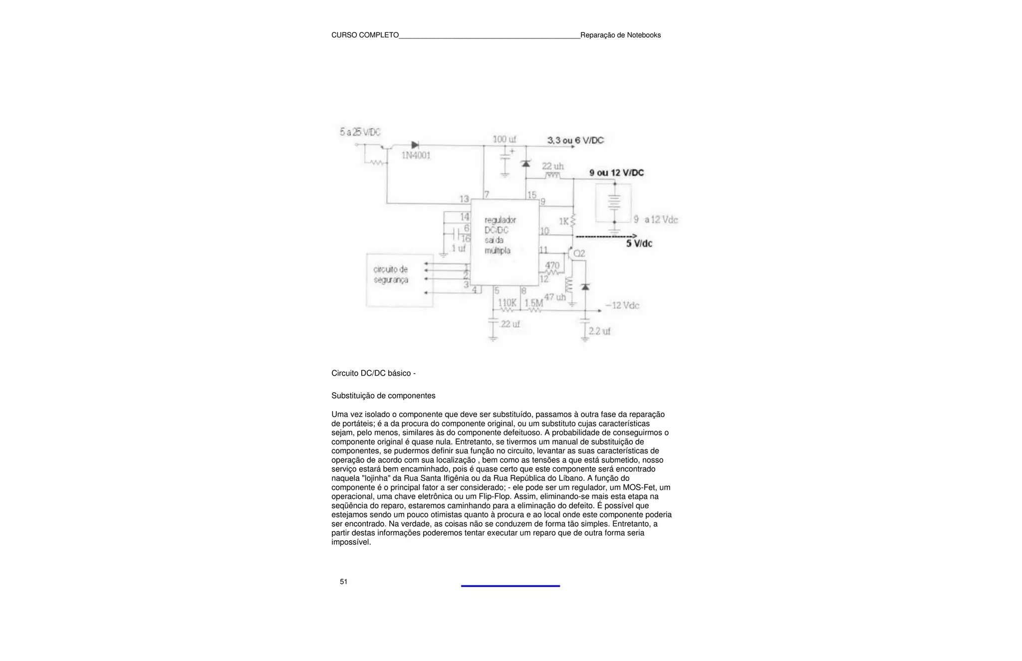 CURSO COMPLETO______________________________________________Reparação de Notebooks




Circuito DC/DC básico -

Substituição de componentes

Uma vez isolado o componente que deve ser substituído, passamos à outra fase da reparação
de portáteis; é a da procura do componente original, ou um substituto cujas características
sejam, pelo menos, similares às do componente defeituoso. A probabilidade de conseguirmos o
componente original é quase nula. Entretanto, se tivermos um manual de substituição de
componentes, se pudermos definir sua função no circuito, levantar as suas características de
operação de acordo com sua localização , bem como as tensões a que está submetido, nosso
serviço estará bem encaminhado, pois é quase certo que este componente será encontrado
naquela "lojinha" da Rua Santa Ifigênia ou da Rua República do Líbano. A função do
componente é o principal fator a ser considerado; - ele pode ser um regulador, um MOS-Fet, um
operacional, uma chave eletrônica ou um Flip-Flop. Assim, eliminando-se mais esta etapa na
seqüência do reparo, estaremos caminhando para a eliminação do defeito. É possível que
estejamos sendo um pouco otimistas quanto à procura e ao local onde este componente poderia
ser encontrado. Na verdade, as coisas não se conduzem de forma tão simples. Entretanto, a
partir destas informações poderemos tentar executar um reparo que de outra forma seria
impossível.



  51
 