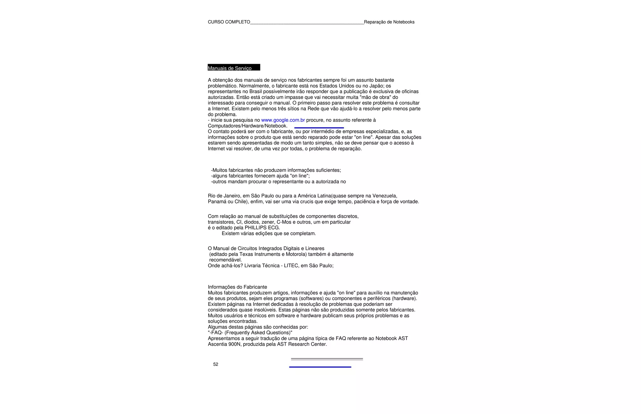 CURSO COMPLETO______________________________________________Reparação de Notebooks




Manuais de Serviço

A obtenção dos manuais de serviço nos fabricantes sempre foi um assunto bastante
problemático. Normalmente, o fabricante está nos Estados Unidos ou no Japão; os
representantes no Brasil possivelmente irão responder que a publicação é exclusiva de oficinas
autorizadas. Então está criado um impasse que vai necessitar muita "mão de obra" do
interessado para conseguir o manual. O primeiro passo para resolver este problema é consultar
a Internet. Existem pelo menos três sítios na Rede que vão ajudá-lo a resolver pelo menos parte
do problema.
- inicie sua pesquisa no www.google.com.br procure, no assunto referente à
Computadores/Hardware/Notebook.
O contato poderá ser com o fabricante, ou por intermédio de empresas especializadas, e, as
informações sobre o produto que está sendo reparado pode estar "on line". Apesar das soluções
estarem sendo apresentadas de modo um tanto simples, não se deve pensar que o acesso à
Internet vai resolver, de uma vez por todas, o problema de reparação.



 -Muitos fabricantes não produzem informações suficientes;
 -alguns fabricantes fornecem ajuda "on line";
 -outros mandam procurar o representante ou a autorizada no

Rio de Janeiro, em São Paulo ou para a América Latina(quase sempre na Venezuela,
Panamá ou Chile), enfim, vai ser uma via crucis que exige tempo, paciência e força de vontade.

Com relação ao manual de substituições de componentes discretos,
transistores, CI, diodos, zener, C-Mos e outros, um em particular
é o editado pela PHILLIPS ECG.
       Existem várias edições que se completam.


O Manual de Circuitos Integrados Digitais e Lineares
(editado pela Texas Instruments e Motorola) também é altamente
recomendável.
Onde achá-los? Livraria Técnica - LITEC, em São Paulo;



Informações do Fabricante
Muitos fabricantes produzem artigos, informações e ajuda "on line" para auxílio na manutenção
de seus produtos, sejam eles programas (softwares) ou componentes e periféricos (hardware).
Existem páginas na Internet dedicadas à resolução de problemas que poderiam ser
considerados quase insolúveis. Estas páginas não são produzidas somente pelos fabricantes.
Muitos usuários e técnicos em software e hardware publicam seus próprios problemas e as
soluções encontradas.
Algumas destas páginas são conhecidas por:
"-FAQ- (Frequently Asked Questions)"
Apresentamos a seguir tradução de uma página típica de FAQ referente ao Notebook AST
Ascentia 900N, produzida pela AST Research Center.



  52
 