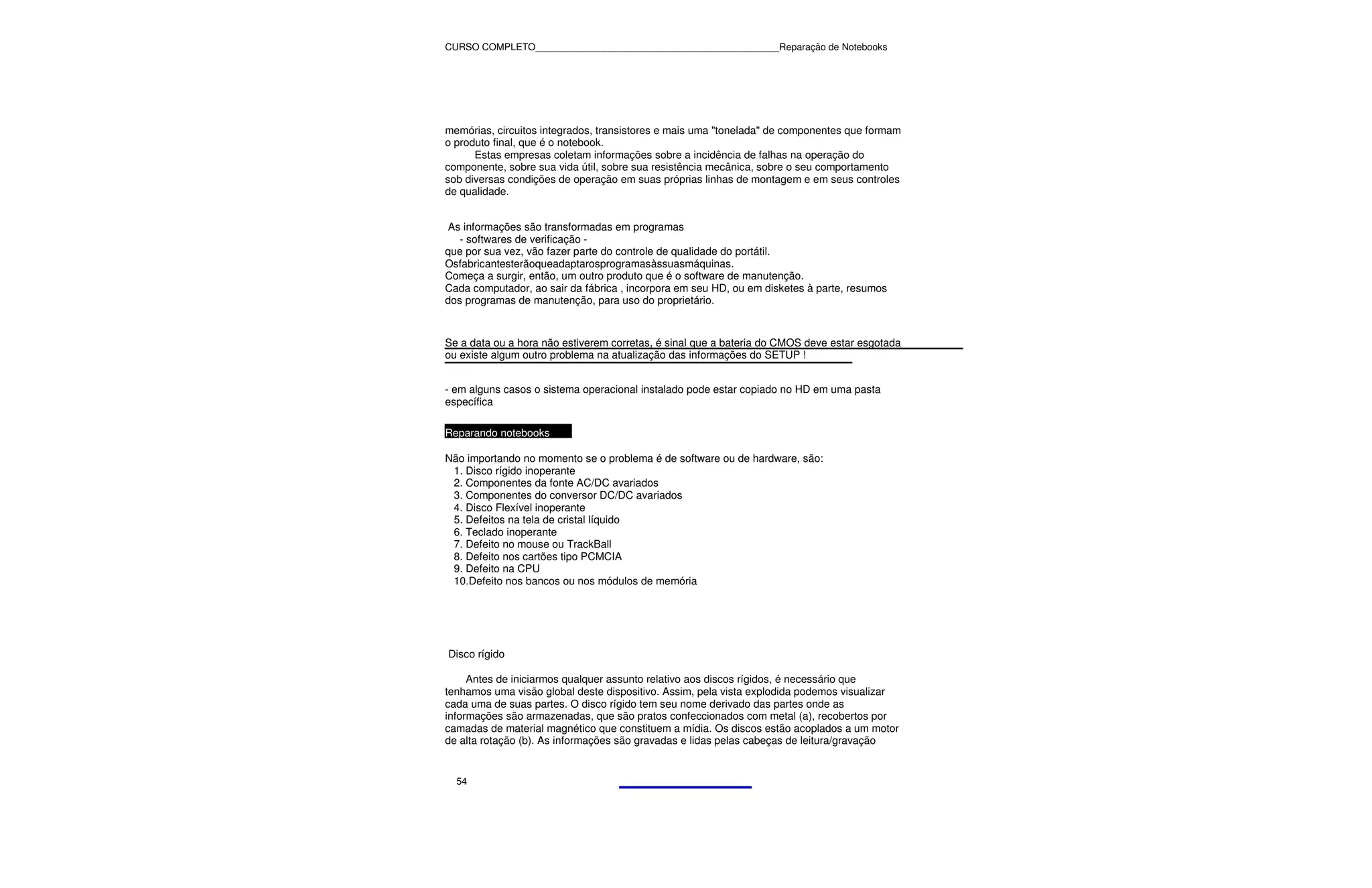 CURSO COMPLETO______________________________________________Reparação de Notebooks




memórias, circuitos integrados, transistores e mais uma "tonelada" de componentes que formam
o produto final, que é o notebook.
      Estas empresas coletam informações sobre a incidência de falhas na operação do
componente, sobre sua vida útil, sobre sua resistência mecânica, sobre o seu comportamento
sob diversas condições de operação em suas próprias linhas de montagem e em seus controles
de qualidade.


 As informações são transformadas em programas
   - softwares de verificação -
que por sua vez, vão fazer parte do controle de qualidade do portátil.
Osfabricantesterãoqueadaptarosprogramasàssuasmáquinas.
Começa a surgir, então, um outro produto que é o software de manutenção.
Cada computador, ao sair da fábrica , incorpora em seu HD, ou em disketes à parte, resumos
dos programas de manutenção, para uso do proprietário.


Se a data ou a hora não estiverem corretas, é sinal que a bateria do CMOS deve estar esgotada
ou existe algum outro problema na atualização das informações do SETUP !


- em alguns casos o sistema operacional instalado pode estar copiado no HD em uma pasta
específica

Reparando notebooks

Não importando no momento se o problema é de software ou de hardware, são:
 1. Disco rígido inoperante
 2. Componentes da fonte AC/DC avariados
 3. Componentes do conversor DC/DC avariados
 4. Disco Flexível inoperante
 5. Defeitos na tela de cristal líquido
 6. Teclado inoperante
 7. Defeito no mouse ou TrackBall
 8. Defeito nos cartões tipo PCMCIA
 9. Defeito na CPU
 10.Defeito nos bancos ou nos módulos de memória




Disco rígido

     Antes de iniciarmos qualquer assunto relativo aos discos rígidos, é necessário que
tenhamos uma visão global deste dispositivo. Assim, pela vista explodida podemos visualizar
cada uma de suas partes. O disco rígido tem seu nome derivado das partes onde as
informações são armazenadas, que são pratos confeccionados com metal (a), recobertos por
camadas de material magnético que constituem a mídia. Os discos estão acoplados a um motor
de alta rotação (b). As informações são gravadas e lidas pelas cabeças de leitura/gravação


  54
 