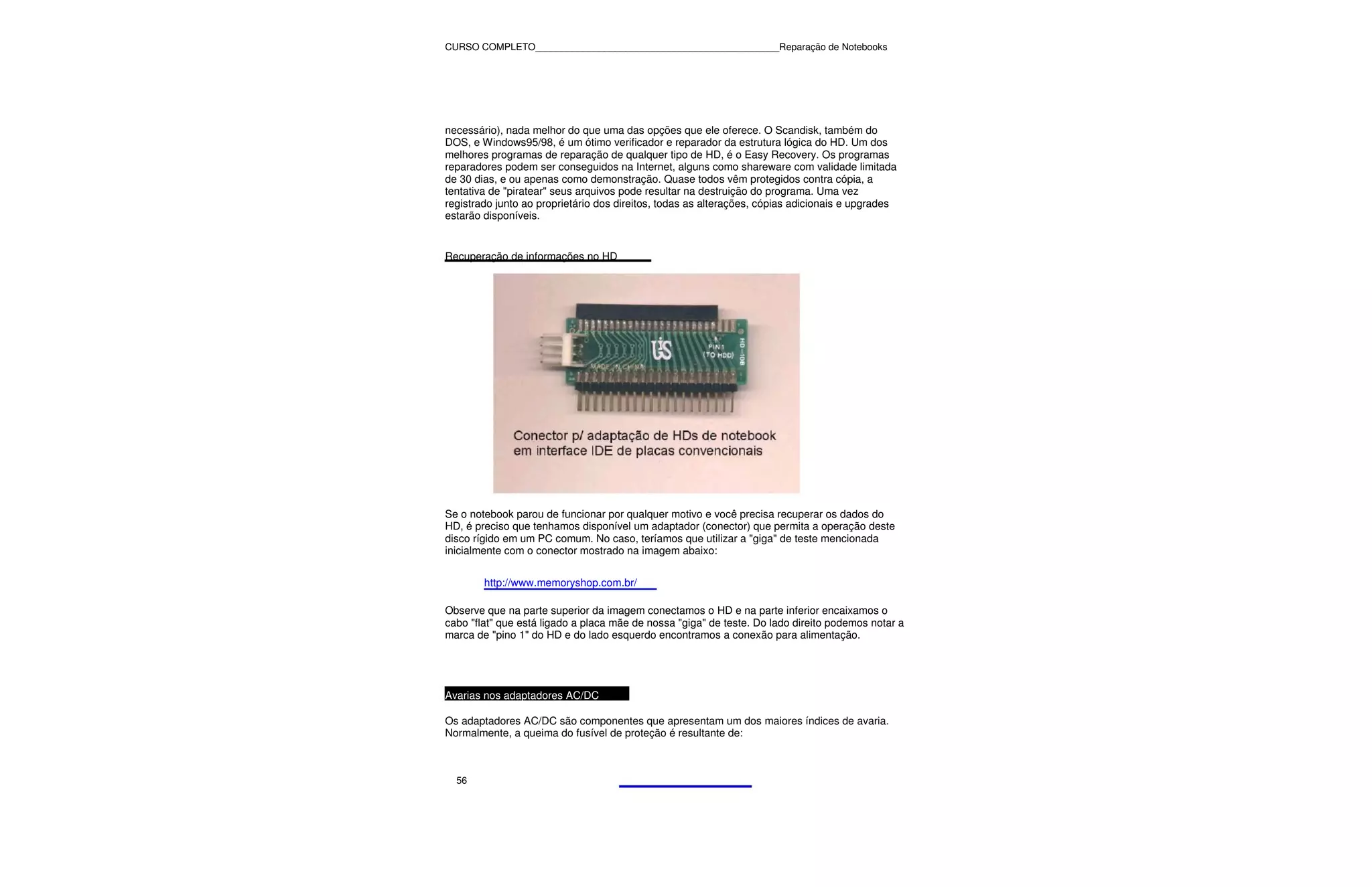 CURSO COMPLETO______________________________________________Reparação de Notebooks




necessário), nada melhor do que uma das opções que ele oferece. O Scandisk, também do
DOS, e Windows95/98, é um ótimo verificador e reparador da estrutura lógica do HD. Um dos
melhores programas de reparação de qualquer tipo de HD, é o Easy Recovery. Os programas
reparadores podem ser conseguidos na Internet, alguns como shareware com validade limitada
de 30 dias, e ou apenas como demonstração. Quase todos vêm protegidos contra cópia, a
tentativa de "piratear" seus arquivos pode resultar na destruição do programa. Uma vez
registrado junto ao proprietário dos direitos, todas as alterações, cópias adicionais e upgrades
estarão disponíveis.


Recuperação de informações no HD




Se o notebook parou de funcionar por qualquer motivo e você precisa recuperar os dados do
HD, é preciso que tenhamos disponível um adaptador (conector) que permita a operação deste
disco rígido em um PC comum. No caso, teríamos que utilizar a "giga" de teste mencionada
inicialmente com o conector mostrado na imagem abaixo:


        http://www.memoryshop.com.br/

Observe que na parte superior da imagem conectamos o HD e na parte inferior encaixamos o
cabo "flat" que está ligado a placa mãe de nossa "giga" de teste. Do lado direito podemos notar a
marca de "pino 1" do HD e do lado esquerdo encontramos a conexão para alimentação.




Avarias nos adaptadores AC/DC

Os adaptadores AC/DC são componentes que apresentam um dos maiores índices de avaria.
Normalmente, a queima do fusível de proteção é resultante de:



  56
 