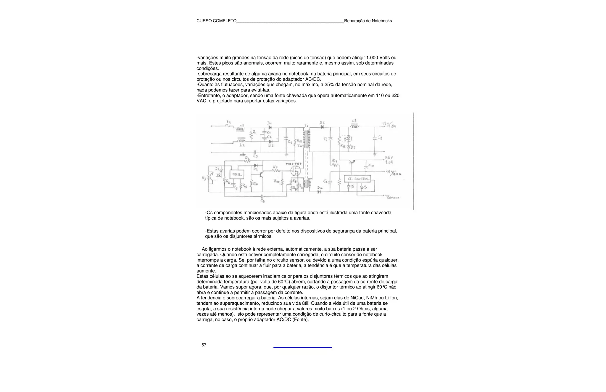 CURSO COMPLETO______________________________________________Reparação de Notebooks




-variações muito grandes na tensão da rede (picos de tensão) que podem atingir 1.000 Volts ou
mais. Estes picos são anormais, ocorrem muito raramente e, mesmo assim, sob determinadas
condições.
-sobrecarga resultante de alguma avaria no notebook, na bateria principal, em seus circuitos de
proteção ou nos circuitos de proteção do adaptador AC/DC.
-Quanto às flutuações, variações que chegam, no máximo, a 25% da tensão nominal da rede,
nada podemos fazer para evitá-las.
-Entretanto, o adaptador, sendo uma fonte chaveada que opera automaticamente em 110 ou 220
VAC, é projetado para suportar estas variações.




    -Os componentes mencionados abaixo da figura onde está ilustrada uma fonte chaveada
    típica de notebook, são os mais sujeitos a avarias.

    -Estas avarias podem ocorrer por defeito nos dispositivos de segurança da bateria principal,
    que são os disjuntores térmicos.

   Ao ligarmos o notebook à rede externa, automaticamente, a sua bateria passa a ser
carregada. Quando esta estiver completamente carregada, o circuito sensor do notebook
interrompe a carga. Se, por falha no circuito sensor, ou devido a uma condição espúria qualquer,
a corrente de carga continuar a fluir para a bateria, a tendência é que a temperatura das células
aumente.
Estas células ao se aquecerem irradiam calor para os disjuntores térmicos que ao atingirem
determinada temperatura (por volta de 60° abrem, cortando a passagem da corrente de carga
                                            C)
da bateria. Vamos supor agora, que, por qualquer razão, o disjuntor térmico ao atingir 60° não
                                                                                           C
abra e continue a permitir a passagem da corrente.
A tendência é sobrecarregar a bateria. As células internas, sejam elas de NiCad, NiMh ou Li-Ion,
tendem ao superaquecimento, reduzindo sua vida útil. Quando a vida útil de uma bateria se
esgota, a sua resistência interna pode chegar a valores muito baixos (1 ou 2 Ohms, alguma
vezes até menos). Isto pode representar uma condição de curto-circuito para a fonte que a
carrega, no caso, o próprio adaptador AC/DC (Fonte).




  57
 