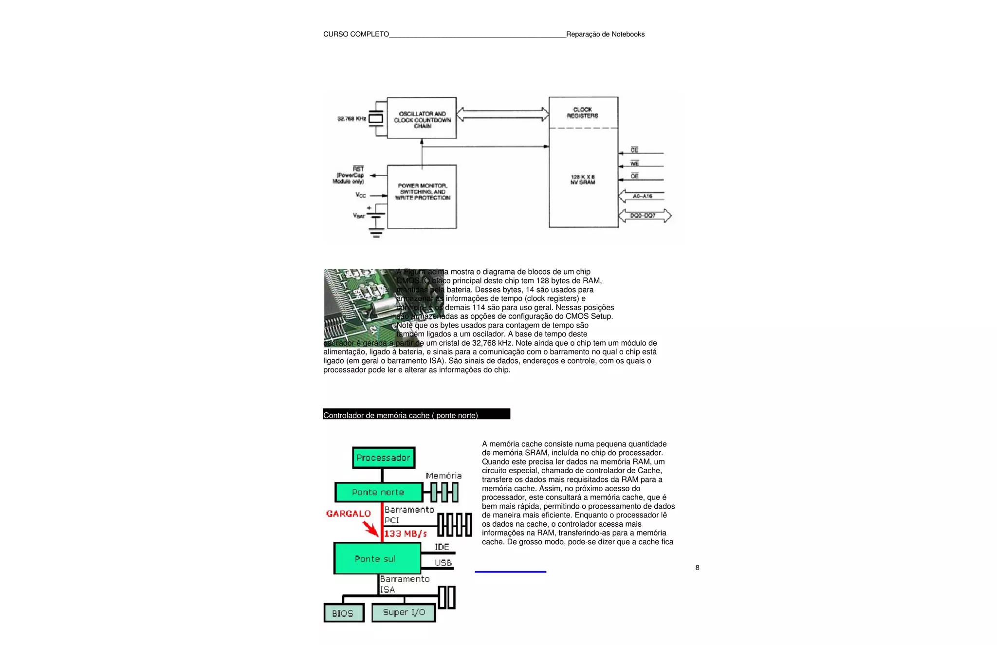 CURSO COMPLETO______________________________________________Reparação de Notebooks




                     A Figura acima mostra o diagrama de blocos de um chip
                     CMOS. O bloco principal deste chip tem 128 bytes de RAM,
                     mantidas pela bateria. Desses bytes, 14 são usados para
                     armazenar as informações de tempo (clock registers) e
                     controle, e os demais 114 são para uso geral. Nessas posições
                     são armazenadas as opções de configuração do CMOS Setup.
                     Note que os bytes usados para contagem de tempo são
                     também ligados a um oscilador. A base de tempo deste
oscilador é gerada a partir de um cristal de 32,768 kHz. Note ainda que o chip tem um módulo de
alimentação, ligado à bateria, e sinais para a comunicação com o barramento no qual o chip está
ligado (em geral o barramento ISA). São sinais de dados, endereços e controle, com os quais o
processador pode ler e alterar as informações do chip.




Controlador de memória cache ( ponte norte)


                                              A memória cache consiste numa pequena quantidade
                                              de memória SRAM, incluída no chip do processador.
                                              Quando este precisa ler dados na memória RAM, um
                                              circuito especial, chamado de controlador de Cache,
                                              transfere os dados mais requisitados da RAM para a
                                              memória cache. Assim, no próximo acesso do
                                              processador, este consultará a memória cache, que é
                                              bem mais rápida, permitindo o processamento de dados
                                              de maneira mais eficiente. Enquanto o processador lê
                                              os dados na cache, o controlador acessa mais
                                              informações na RAM, transferindo-as para a memória
                                              cache. De grosso modo, pode-se dizer que a cache fica


                                                                                                      8
 