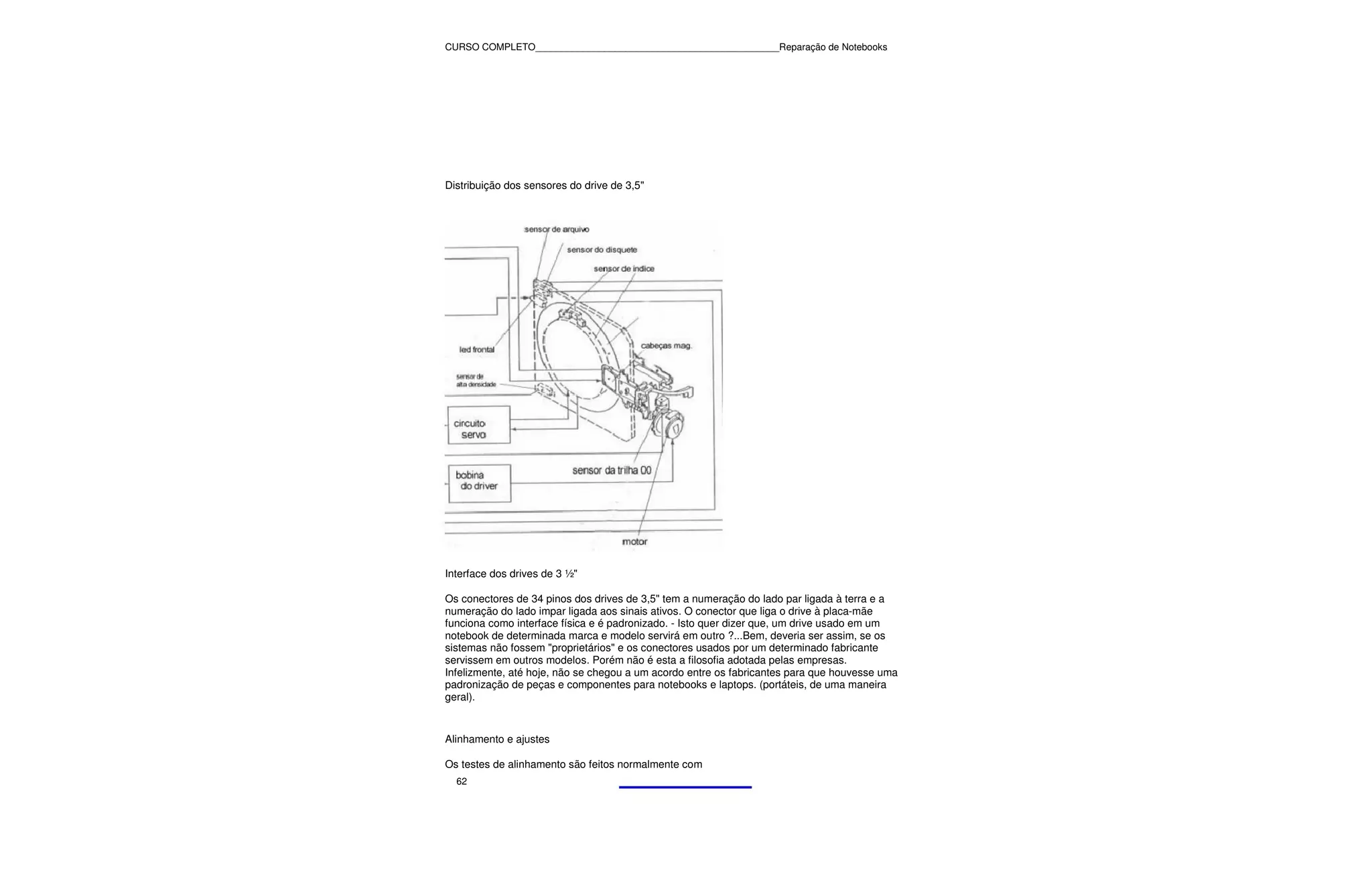 CURSO COMPLETO______________________________________________Reparação de Notebooks




Distribuição dos sensores do drive de 3,5"




Interface dos drives de 3 ½"

Os conectores de 34 pinos dos drives de 3,5" tem a numeração do lado par ligada à terra e a
numeração do lado impar ligada aos sinais ativos. O conector que liga o drive à placa-mãe
funciona como interface física e é padronizado. - Isto quer dizer que, um drive usado em um
notebook de determinada marca e modelo servirá em outro ?...Bem, deveria ser assim, se os
sistemas não fossem "proprietários" e os conectores usados por um determinado fabricante
servissem em outros modelos. Porém não é esta a filosofia adotada pelas empresas.
Infelizmente, até hoje, não se chegou a um acordo entre os fabricantes para que houvesse uma
padronização de peças e componentes para notebooks e laptops. (portáteis, de uma maneira
geral).


Alinhamento e ajustes

Os testes de alinhamento são feitos normalmente com
  62
 