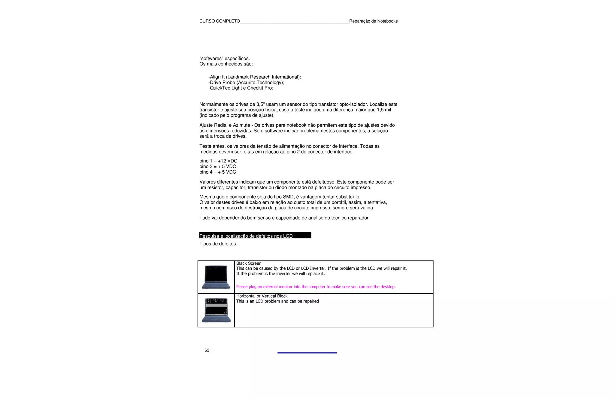 CURSO COMPLETO______________________________________________Reparação de Notebooks




"softwares" específicos.
Os mais conhecidos são:

    -Align It (Landmark Research International);
    -Drive Probe (Accurite Technology);
    -QuickTec Light e Checkit Pro;


Normalmente os drives de 3,5" usam um sensor do tipo transistor opto-isolador. Localize este
transistor e ajuste sua posição física, caso o teste indique uma diferença maior que 1,5 mil
(indicado pelo programa de ajuste).

Ajuste Radial e Azimute - Os drives para notebook não permitem este tipo de ajustes devido
as dimensões reduzidas. Se o software indicar problema nestes componentes, a solução
será a troca de drives.

Teste antes, os valores da tensão de alimentação no conector de interface. Todas as
medidas devem ser feitas em relação ao pino 2 do conector de interface.
pino 1 = +12 VDC
pino 3 = + 5 VDC
pino 4 = + 5 VDC

Valores diferentes indicam que um componente está defeituoso. Este componente pode ser
um resistor, capacitor, transistor ou diodo montado na placa do circuito impresso.
Mesmo que o componente seja do tipo SMD, é vantagem tentar substituí-lo.
O valor destes drives é baixo em relação ao custo total de um portátil, assim, a tentativa,
mesmo com risco de destruição da placa de circuito impresso, sempre será válida.

Tudo vai depender do bom senso e capacidade de análise do técnico reparador.


Pesquisa e localização de defeitos nos LCD
Tipos de defeitos:



                 Black Screen
                 This can be caused by the LCD or LCD Inverter. If the problem is the LCD we will repair it.
                 If the problem is the inverter we will replace it.


                 Please plug an external monitor into the computer to make sure you can see the desktop.

                 Horizontal or Vertical Block
                 This is an LCD problem and can be repaired




  63
 