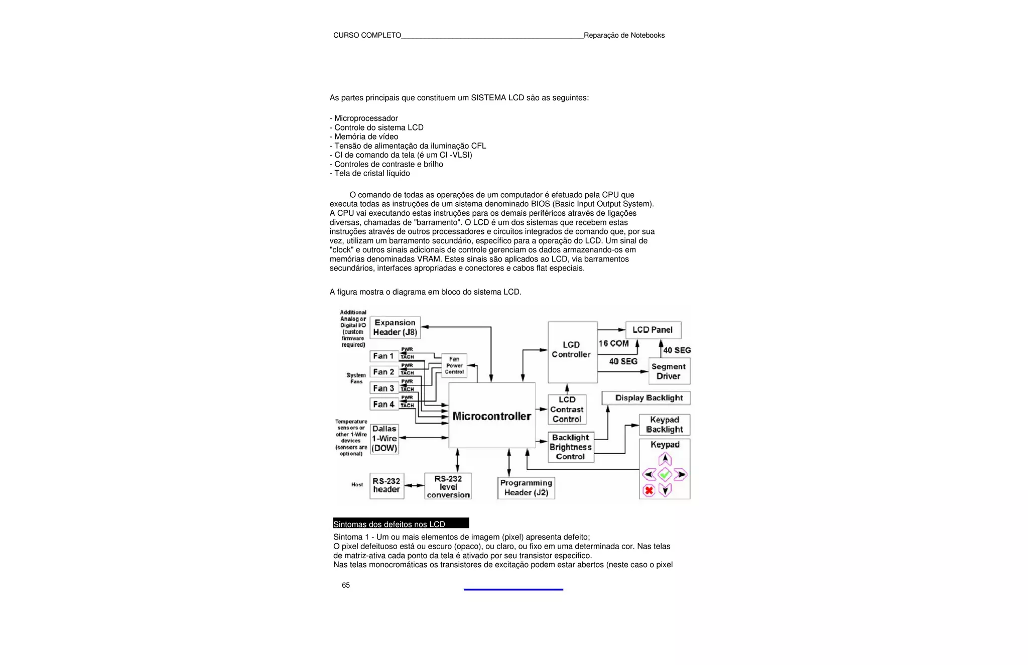 CURSO COMPLETO______________________________________________Reparação de Notebooks




As partes principais que constituem um SISTEMA LCD são as seguintes:

- Microprocessador
- Controle do sistema LCD
- Memória de vídeo
- Tensão de alimentação da iluminação CFL
- CI de comando da tela (é um CI -VLSI)
- Controles de contraste e brilho
- Tela de cristal líquido

      O comando de todas as operações de um computador é efetuado pela CPU que
executa todas as instruções de um sistema denominado BIOS (Basic Input Output System).
A CPU vai executando estas instruções para os demais periféricos através de ligações
diversas, chamadas de "barramento". O LCD é um dos sistemas que recebem estas
instruções através de outros processadores e circuitos integrados de comando que, por sua
vez, utilizam um barramento secundário, específico para a operação do LCD. Um sinal de
"clock" e outros sinais adicionais de controle gerenciam os dados armazenando-os em
memórias denominadas VRAM. Estes sinais são aplicados ao LCD, via barramentos
secundários, interfaces apropriadas e conectores e cabos flat especiais.

A figura mostra o diagrama em bloco do sistema LCD.




 Sintomas dos defeitos nos LCD
 Sintoma 1 - Um ou mais elementos de imagem (pixel) apresenta defeito;
 O pixel defeituoso está ou escuro (opaco), ou claro, ou fixo em uma determinada cor. Nas telas
 de matriz-ativa cada ponto da tela é ativado por seu transistor especifico.
 Nas telas monocromáticas os transistores de excitação podem estar abertos (neste caso o pixel

   65
 