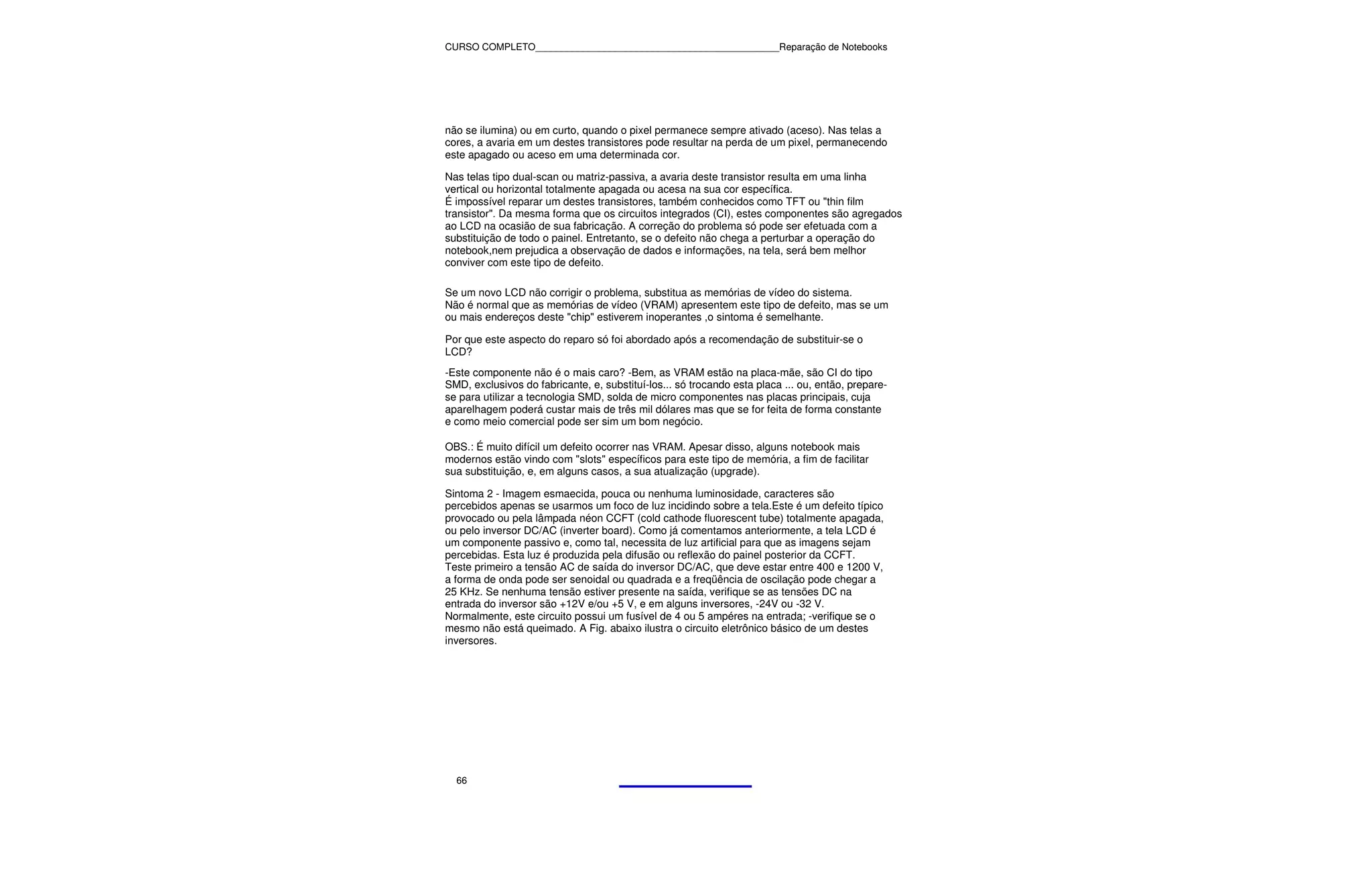 CURSO COMPLETO______________________________________________Reparação de Notebooks




não se ilumina) ou em curto, quando o pixel permanece sempre ativado (aceso). Nas telas a
cores, a avaria em um destes transistores pode resultar na perda de um pixel, permanecendo
este apagado ou aceso em uma determinada cor.

Nas telas tipo dual-scan ou matriz-passiva, a avaria deste transistor resulta em uma linha
vertical ou horizontal totalmente apagada ou acesa na sua cor específica.
É impossível reparar um destes transistores, também conhecidos como TFT ou "thin film
transistor". Da mesma forma que os circuitos integrados (CI), estes componentes são agregados
ao LCD na ocasião de sua fabricação. A correção do problema só pode ser efetuada com a
substituição de todo o painel. Entretanto, se o defeito não chega a perturbar a operação do
notebook,nem prejudica a observação de dados e informações, na tela, será bem melhor
conviver com este tipo de defeito.

Se um novo LCD não corrigir o problema, substitua as memórias de vídeo do sistema.
Não é normal que as memórias de vídeo (VRAM) apresentem este tipo de defeito, mas se um
ou mais endereços deste "chip" estiverem inoperantes ,o sintoma é semelhante.

Por que este aspecto do reparo só foi abordado após a recomendação de substituir-se o
LCD?
-Este componente não é o mais caro? -Bem, as VRAM estão na placa-mãe, são CI do tipo
SMD, exclusivos do fabricante, e, substituí-los... só trocando esta placa ... ou, então, prepare-
se para utilizar a tecnologia SMD, solda de micro componentes nas placas principais, cuja
aparelhagem poderá custar mais de três mil dólares mas que se for feita de forma constante
e como meio comercial pode ser sim um bom negócio.

OBS.: É muito difícil um defeito ocorrer nas VRAM. Apesar disso, alguns notebook mais
modernos estão vindo com "slots" específicos para este tipo de memória, a fim de facilitar
sua substituição, e, em alguns casos, a sua atualização (upgrade).

Sintoma 2 - Imagem esmaecida, pouca ou nenhuma luminosidade, caracteres são
percebidos apenas se usarmos um foco de luz incidindo sobre a tela.Este é um defeito típico
provocado ou pela lâmpada néon CCFT (cold cathode fluorescent tube) totalmente apagada,
ou pelo inversor DC/AC (inverter board). Como já comentamos anteriormente, a tela LCD é
um componente passivo e, como tal, necessita de luz artificial para que as imagens sejam
percebidas. Esta luz é produzida pela difusão ou reflexão do painel posterior da CCFT.
Teste primeiro a tensão AC de saída do inversor DC/AC, que deve estar entre 400 e 1200 V,
a forma de onda pode ser senoidal ou quadrada e a freqüência de oscilação pode chegar a
25 KHz. Se nenhuma tensão estiver presente na saída, verifique se as tensões DC na
entrada do inversor são +12V e/ou +5 V, e em alguns inversores, -24V ou -32 V.
Normalmente, este circuito possui um fusível de 4 ou 5 ampéres na entrada; -verifique se o
mesmo não está queimado. A Fig. abaixo ilustra o circuito eletrônico básico de um destes
inversores.




  66
 