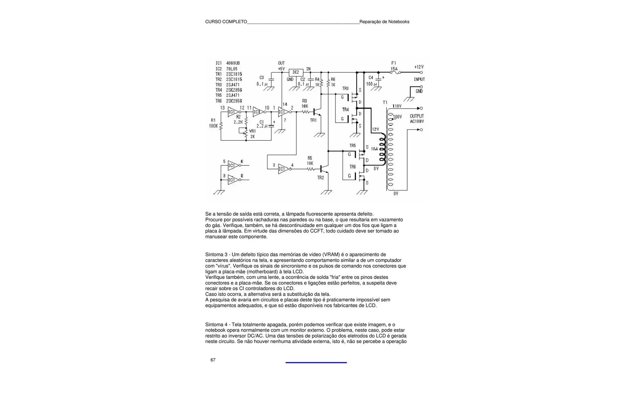 CURSO COMPLETO______________________________________________Reparação de Notebooks




Se a tensão de saída está correta, a lâmpada fluorescente apresenta defeito.
Procure por possíveis rachaduras nas paredes ou na base, o que resultaria em vazamento
do gás. Verifique, também, se há descontinuidade em qualquer um dos fios que ligam a
placa à lâmpada. Em virtude das dimensões do CCFT, todo cuidado deve ser tomado ao
manusear este componente.


Sintoma 3 - Um defeito típico das memórias de vídeo (VRAM) é o aparecimento de
caracteres aleatórios na tela, e apresentando comportamento similar a de um computador
com "vírus". Verifique os sinais de sincronismo e os pulsos de comando nos conectores que
ligam a placa-mãe (motherboard) à tela LCD.
Verifique também, com uma lente, a ocorrência de solda "fria" entre os pinos destes
conectores e a placa-mãe. Se os conectores e ligações estão perfeitos, a suspeita deve
recair sobre os CI controladores do LCD.
Caso isto ocorra, a alternativa será a substituição da tela.
A pesquisa de avaria em circuitos e placas deste tipo é praticamente impossível sem
equipamentos adequados, e que só estão disponíveis nos fabricantes de LCD.


Sintoma 4 - Tela totalmente apagada, porém podemos verificar que existe imagem, e o
notebook opera normalmente com um monitor externo. O problema, neste caso, pode estar
restrito ao inversor DC/AC. Uma das tensões de polarização dos eletrodos do LCD é gerada
neste circuito. Se não houver nenhuma atividade externa, isto é, não se percebe a operação


  67
 