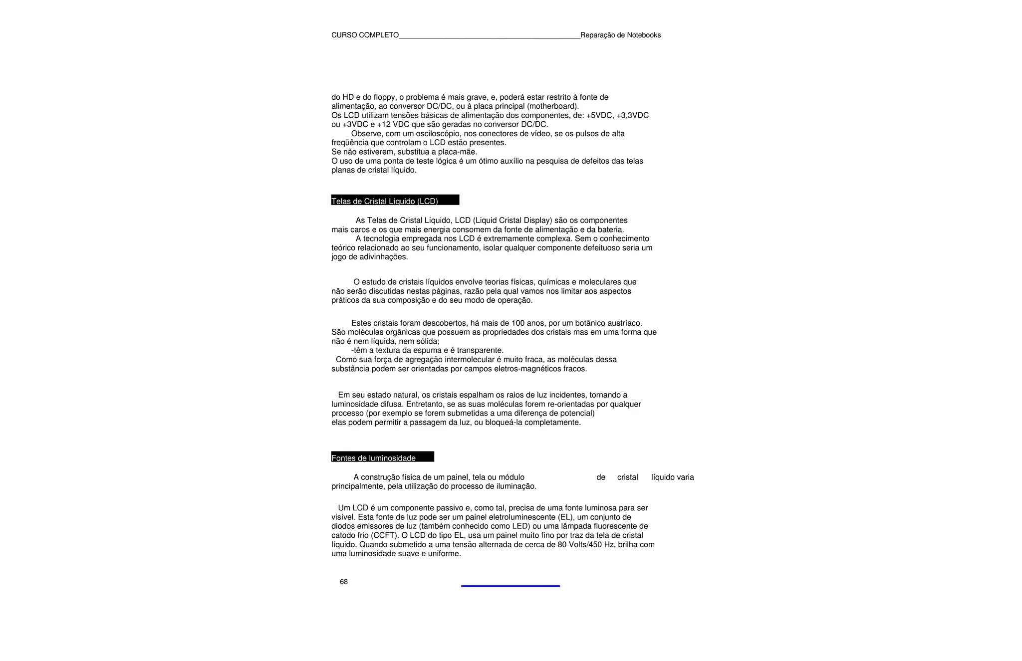 CURSO COMPLETO______________________________________________Reparação de Notebooks




do HD e do floppy, o problema é mais grave, e, poderá estar restrito à fonte de
alimentação, ao conversor DC/DC, ou à placa principal (motherboard).
Os LCD utilizam tensões básicas de alimentação dos componentes, de: +5VDC, +3,3VDC
ou +3VDC e +12 VDC que são geradas no conversor DC/DC.
     Observe, com um osciloscópio, nos conectores de vídeo, se os pulsos de alta
freqüência que controlam o LCD estão presentes.
Se não estiverem, substitua a placa-mãe.
O uso de uma ponta de teste lógica é um ótimo auxílio na pesquisa de defeitos das telas
planas de cristal líquido.


Telas de Cristal Líquido (LCD)

       As Telas de Cristal Líquido, LCD (Liquid Cristal Display) são os componentes
mais caros e os que mais energia consomem da fonte de alimentação e da bateria.
       A tecnologia empregada nos LCD é extremamente complexa. Sem o conhecimento
teórico relacionado ao seu funcionamento, isolar qualquer componente defeituoso seria um
jogo de adivinhações.


       O estudo de cristais líquidos envolve teorias físicas, químicas e moleculares que
não serão discutidas nestas páginas, razão pela qual vamos nos limitar aos aspectos
práticos da sua composição e do seu modo de operação.

     Estes cristais foram descobertos, há mais de 100 anos, por um botânico austríaco.
São moléculas orgânicas que possuem as propriedades dos cristais mas em uma forma que
não é nem líquida, nem sólida;
     -têm a textura da espuma e é transparente.
 Como sua força de agregação intermolecular é muito fraca, as moléculas dessa
substância podem ser orientadas por campos eletros-magnéticos fracos.


  Em seu estado natural, os cristais espalham os raios de luz incidentes, tornando a
luminosidade difusa. Entretanto, se as suas moléculas forem re-orientadas por qualquer
processo (por exemplo se forem submetidas a uma diferença de potencial)
elas podem permitir a passagem da luz, ou bloqueá-la completamente.



Fontes de luminosidade

       A construção física de um painel, tela ou módulo                     de    cristal   líquido varia
principalmente, pela utilização do processo de iluminação.

   Um LCD é um componente passivo e, como tal, precisa de uma fonte luminosa para ser
visível. Esta fonte de luz pode ser um painel eletroluminescente (EL), um conjunto de
diodos emissores de luz (também conhecido como LED) ou uma lâmpada fluorescente de
catodo frio (CCFT). O LCD do tipo EL, usa um painel muito fino por traz da tela de cristal
líquido. Quando submetido a uma tensão alternada de cerca de 80 Volts/450 Hz, brilha com
uma luminosidade suave e uniforme.


  68
 