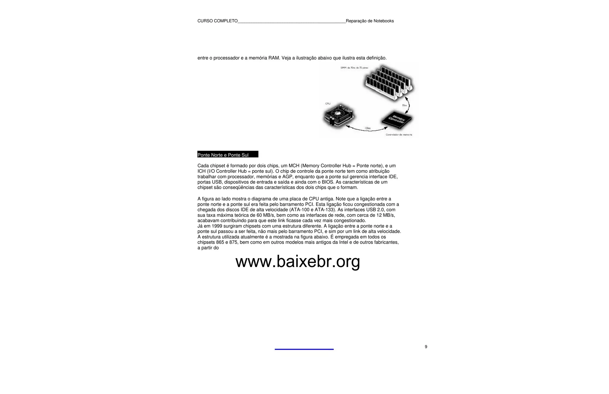 CURSO COMPLETO______________________________________________Reparação de Notebooks




entre o processador e a memória RAM. Veja a ilustração abaixo que ilustra esta definição.




Ponte Norte e Ponte Sul

Cada chipset é formado por dois chips, um MCH (Memory Controller Hub = Ponte norte), e um
ICH (I/O Controller Hub = ponte sul). O chip de controle da ponte norte tem como atribuição
trabalhar com processador, memórias e AGP, enquanto que a ponte sul gerencia interface IDE,
portas USB, dispositivos de entrada e saída e ainda com o BIOS. As características de um
chipset são conseqüências das características dos dois chips que o formam.

A figura ao lado mostra o diagrama de uma placa de CPU antiga. Note que a ligação entre a
ponte norte e a ponte sul era feita pelo barramento PCI. Esta ligação ficou congestionada com a
chegada dos discos IDE de alta velocidade (ATA-100 e ATA-133). As interfaces USB 2.0, com
sua taxa máxima teórica de 60 MB/s, bem como as interfaces de rede, com cerca de 12 MB/s,
acabavam contribuindo para que este link ficasse cada vez mais congestionado.
Já em 1999 surgiram chipsets com uma estrutura diferente. A ligação entre a ponte norte e a
ponte sul passou a ser feita, não mais pelo barramento PCI, e sim por um link de alta velocidade.
A estrutura utilizada atualmente é a mostrada na figura abaixo. É empregada em todos os
chipsets 865 e 875, bem como em outros modelos mais antigos da Intel e de outros fabricantes,
a partir do


                  www.baixebr.org



                                                                                                    9
 