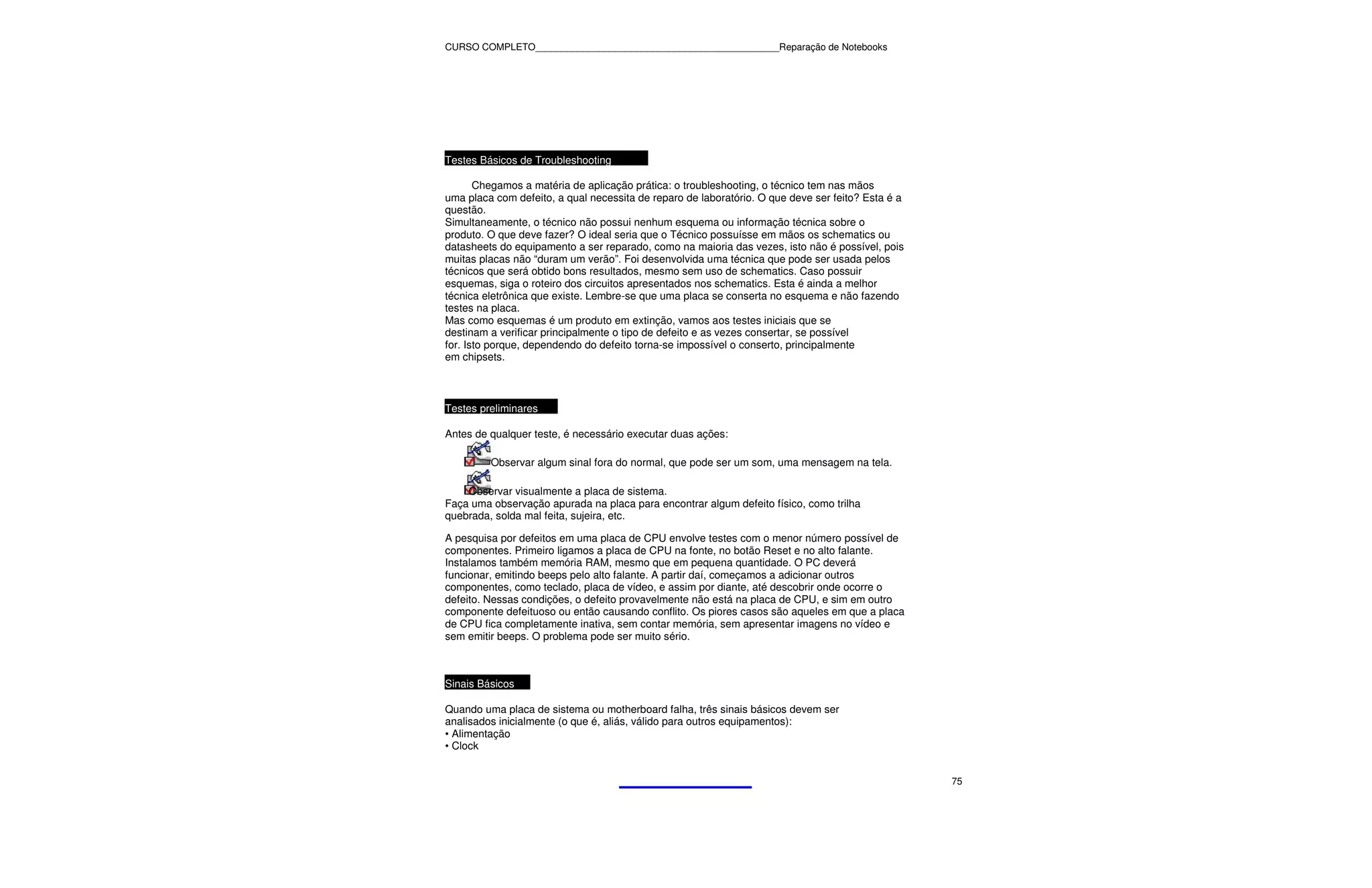 CURSO COMPLETO______________________________________________Reparação de Notebooks




Testes Básicos de Troubleshooting

       Chegamos a matéria de aplicação prática: o troubleshooting, o técnico tem nas mãos
uma placa com defeito, a qual necessita de reparo de laboratório. O que deve ser feito? Esta é a
questão.
Simultaneamente, o técnico não possui nenhum esquema ou informação técnica sobre o
produto. O que deve fazer? O ideal seria que o Técnico possuísse em mãos os schematics ou
datasheets do equipamento a ser reparado, como na maioria das vezes, isto não é possível, pois
muitas placas não “duram um verão”. Foi desenvolvida uma técnica que pode ser usada pelos
técnicos que será obtido bons resultados, mesmo sem uso de schematics. Caso possuir
esquemas, siga o roteiro dos circuitos apresentados nos schematics. Esta é ainda a melhor
técnica eletrônica que existe. Lembre-se que uma placa se conserta no esquema e não fazendo
testes na placa.
Mas como esquemas é um produto em extinção, vamos aos testes iniciais que se
destinam a verificar principalmente o tipo de defeito e as vezes consertar, se possível
for. Isto porque, dependendo do defeito torna-se impossível o conserto, principalmente
em chipsets.



Testes preliminares

Antes de qualquer teste, é necessário executar duas ações:

         Observar algum sinal fora do normal, que pode ser um som, uma mensagem na tela.

    Observar visualmente a placa de sistema.
Faça uma observação apurada na placa para encontrar algum defeito físico, como trilha
quebrada, solda mal feita, sujeira, etc.

A pesquisa por defeitos em uma placa de CPU envolve testes com o menor número possível de
componentes. Primeiro ligamos a placa de CPU na fonte, no botão Reset e no alto falante.
Instalamos também memória RAM, mesmo que em pequena quantidade. O PC deverá
funcionar, emitindo beeps pelo alto falante. A partir daí, começamos a adicionar outros
componentes, como teclado, placa de vídeo, e assim por diante, até descobrir onde ocorre o
defeito. Nessas condições, o defeito provavelmente não está na placa de CPU, e sim em outro
componente defeituoso ou então causando conflito. Os piores casos são aqueles em que a placa
de CPU fica completamente inativa, sem contar memória, sem apresentar imagens no vídeo e
sem emitir beeps. O problema pode ser muito sério.



Sinais Básicos

Quando uma placa de sistema ou motherboard falha, três sinais básicos devem ser
analisados inicialmente (o que é, aliás, válido para outros equipamentos):
• Alimentação
• Clock


                                                                                                   75
 