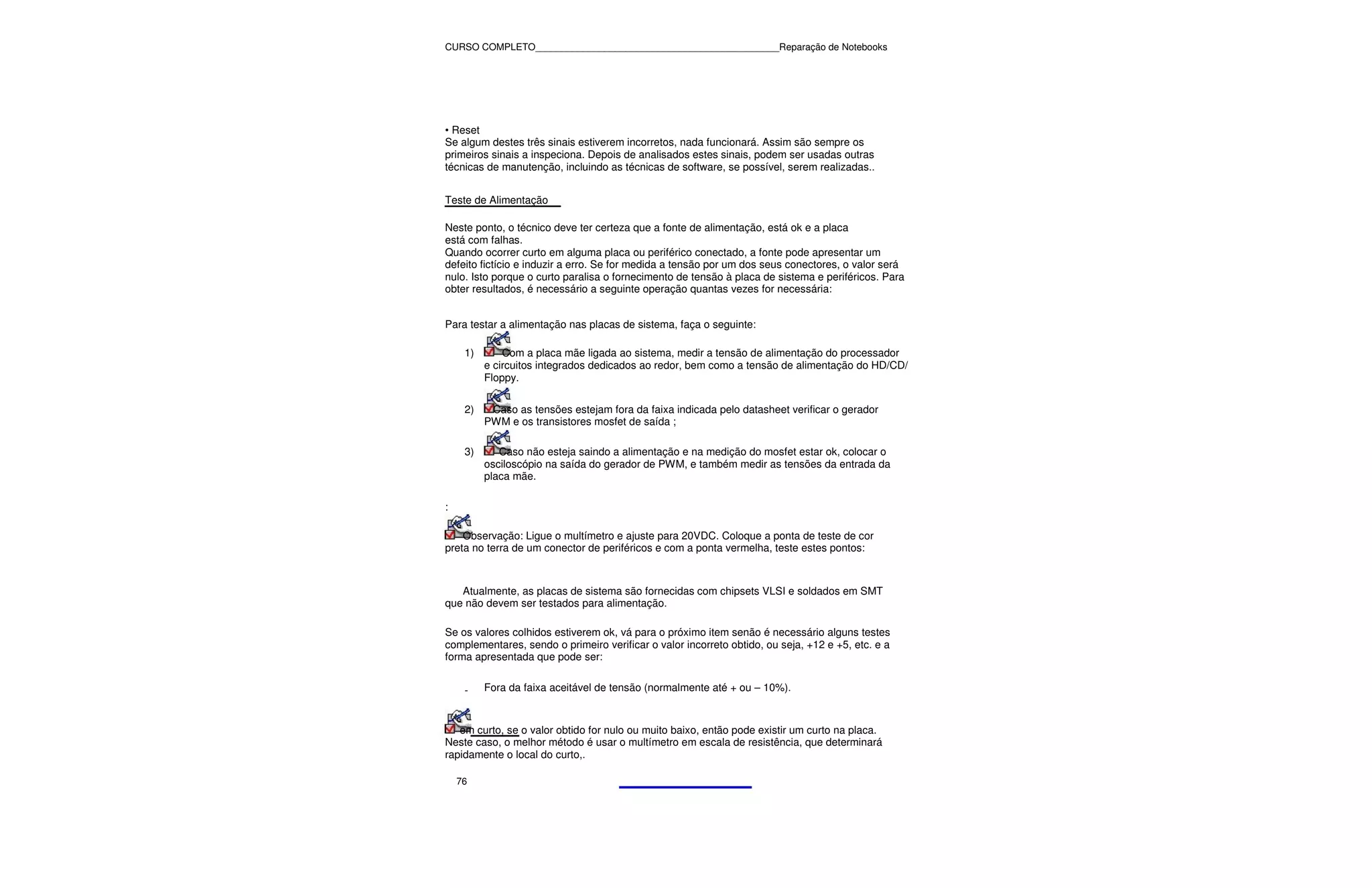 CURSO COMPLETO______________________________________________Reparação de Notebooks




• Reset
Se algum destes três sinais estiverem incorretos, nada funcionará. Assim são sempre os
primeiros sinais a inspeciona. Depois de analisados estes sinais, podem ser usadas outras
técnicas de manutenção, incluindo as técnicas de software, se possível, serem realizadas..


Teste de Alimentação

Neste ponto, o técnico deve ter certeza que a fonte de alimentação, está ok e a placa
está com falhas.
Quando ocorrer curto em alguma placa ou periférico conectado, a fonte pode apresentar um
defeito fictício e induzir a erro. Se for medida a tensão por um dos seus conectores, o valor será
nulo. Isto porque o curto paralisa o fornecimento de tensão à placa de sistema e periféricos. Para
obter resultados, é necessário a seguinte operação quantas vezes for necessária:


Para testar a alimentação nas placas de sistema, faça o seguinte:

     1)       Com a placa mãe ligada ao sistema, medir a tensão de alimentação do processador
          e circuitos integrados dedicados ao redor, bem como a tensão de alimentação do HD/CD/
          Floppy.


     2)    Caso as tensões estejam fora da faixa indicada pelo datasheet verificar o gerador
          PWM e os transistores mosfet de saída ;

     3)      Caso não esteja saindo a alimentação e na medição do mosfet estar ok, colocar o
          osciloscópio na saída do gerador de PWM, e também medir as tensões da entrada da
          placa mãe.

:

    Observação: Ligue o multímetro e ajuste para 20VDC. Coloque a ponta de teste de cor
preta no terra de um conector de periféricos e com a ponta vermelha, teste estes pontos:



   Atualmente, as placas de sistema são fornecidas com chipsets VLSI e soldados em SMT
que não devem ser testados para alimentação.

Se os valores colhidos estiverem ok, vá para o próximo item senão é necessário alguns testes
complementares, sendo o primeiro verificar o valor incorreto obtido, ou seja, +12 e +5, etc. e a
forma apresentada que pode ser:


     -    Fora da faixa aceitável de tensão (normalmente até + ou – 10%).



   em curto, se o valor obtido for nulo ou muito baixo, então pode existir um curto na placa.
Neste caso, o melhor método é usar o multímetro em escala de resistência, que determinará
rapidamente o local do curto,.

    76
 