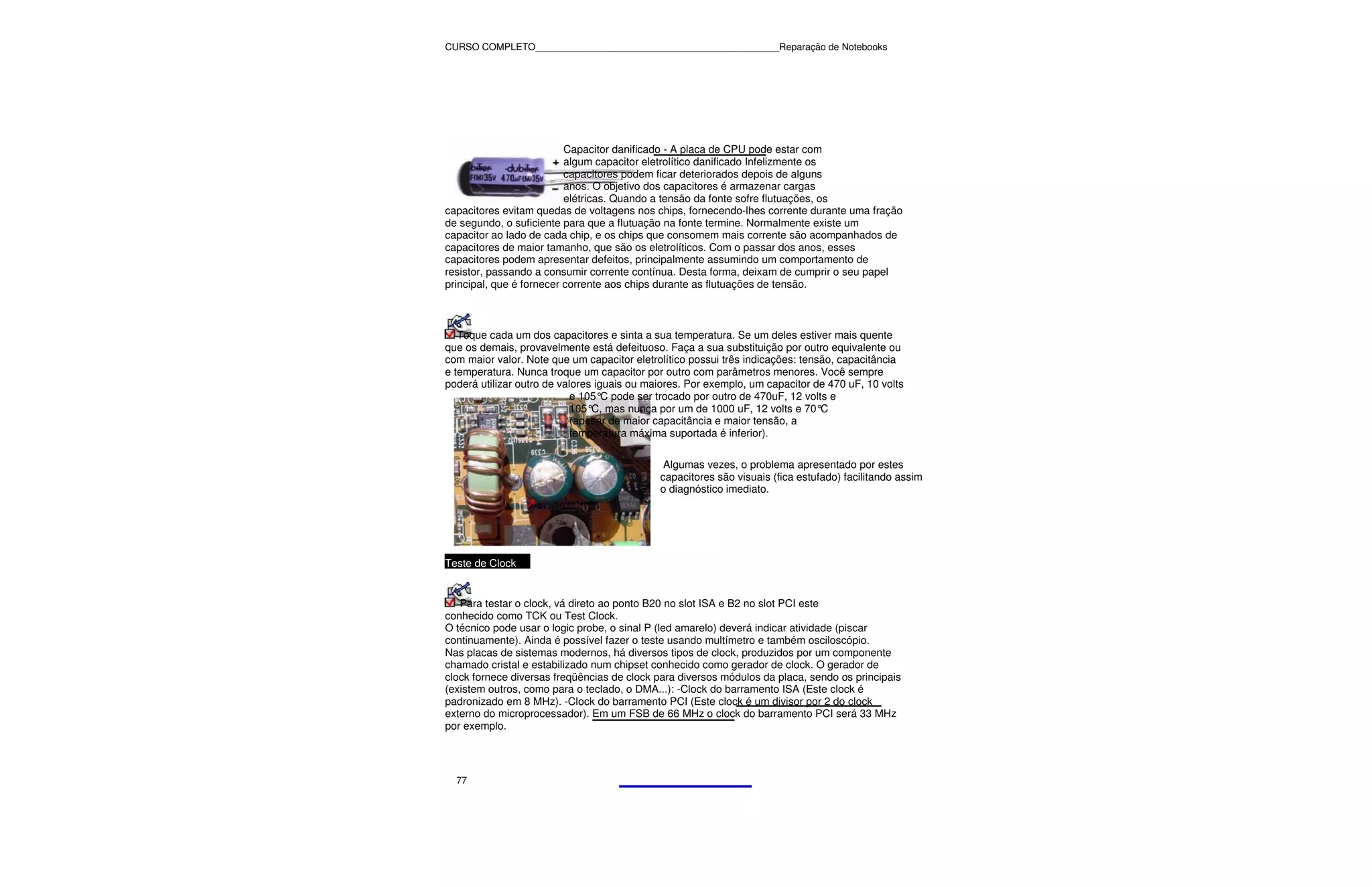 CURSO COMPLETO______________________________________________Reparação de Notebooks




                          Capacitor danificado - A placa de CPU pode estar com
                          algum capacitor eletrolítico danificado Infelizmente os
                          capacitores podem ficar deteriorados depois de alguns
                          anos. O objetivo dos capacitores é armazenar cargas
                          elétricas. Quando a tensão da fonte sofre flutuações, os
capacitores evitam quedas de voltagens nos chips, fornecendo-lhes corrente durante uma fração
de segundo, o suficiente para que a flutuação na fonte termine. Normalmente existe um
capacitor ao lado de cada chip, e os chips que consomem mais corrente são acompanhados de
capacitores de maior tamanho, que são os eletrolíticos. Com o passar dos anos, esses
capacitores podem apresentar defeitos, principalmente assumindo um comportamento de
resistor, passando a consumir corrente contínua. Desta forma, deixam de cumprir o seu papel
principal, que é fornecer corrente aos chips durante as flutuações de tensão.



   Toque cada um dos capacitores e sinta a sua temperatura. Se um deles estiver mais quente
que os demais, provavelmente está defeituoso. Faça a sua substituição por outro equivalente ou
com maior valor. Note que um capacitor eletrolítico possui três indicações: tensão, capacitância
e temperatura. Nunca troque um capacitor por outro com parâmetros menores. Você sempre
poderá utilizar outro de valores iguais ou maiores. Por exemplo, um capacitor de 470 uF, 10 volts
                            e 105° pode ser trocado por outro de 470uF, 12 volts e
                                   C
                            105° mas nunca por um de 1000 uF, 12 volts e 70°
                                C,                                              C
                            (apesar de maior capacitância e maior tensão, a
                            temperatura máxima suportada é inferior).

                                              Algumas vezes, o problema apresentado por estes
                                             capacitores são visuais (fica estufado) facilitando assim
                                             o diagnóstico imediato.




Teste de Clock


   Para testar o clock, vá direto ao ponto B20 no slot ISA e B2 no slot PCI este
conhecido como TCK ou Test Clock.
O técnico pode usar o logic probe, o sinal P (led amarelo) deverá indicar atividade (piscar
continuamente). Ainda é possível fazer o teste usando multímetro e também osciloscópio.
Nas placas de sistemas modernos, há diversos tipos de clock, produzidos por um componente
chamado cristal e estabilizado num chipset conhecido como gerador de clock. O gerador de
clock fornece diversas freqüências de clock para diversos módulos da placa, sendo os principais
(existem outros, como para o teclado, o DMA...): -Clock do barramento ISA (Este clock é
padronizado em 8 MHz). -Clock do barramento PCI (Este clock é um divisor por 2 do clock
externo do microprocessador). Em um FSB de 66 MHz o clock do barramento PCI será 33 MHz
por exemplo.




  77
 