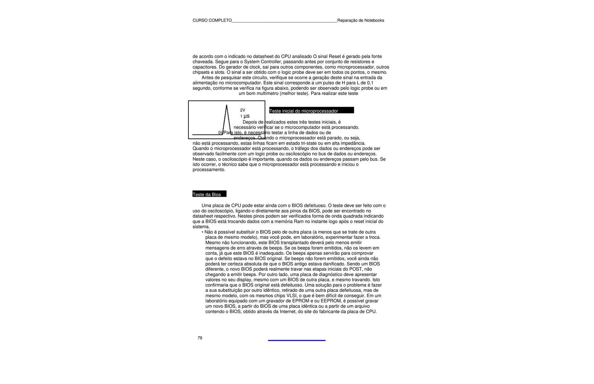 CURSO COMPLETO______________________________________________Reparação de Notebooks




de acordo com o indicado no datasheet do CPU analisado O sinal Reset é gerado pela fonte
chaveada. Segue para o System Controller, passando antes por conjunto de resistores e
capacitores. Do gerador de clock, sai para outros componentes, como microprocessador, outros
chipsets e slots. O sinal a ser obtido com o logic probe deve ser em todos os pontos, o mesmo.
    Antes de pesquisar este circuito, verifique se ocorre a geração deste sinal na entrada da
alimentação no microcomputador. Este sinal corresponde a um pulso de H para L de 0,1
segundo, conforme se verifica na figura abaixo, podendo ser observado pelo logic probe ou em
                       um bom multímetro (melhor teste). Para realizar este teste


                      2V            Teste inicial do microprocessador
                      1 µs
                          Depois de realizados estes três testes iniciais, é
                      necessário verificar se o microcomputador está processando.
              0VPara isto, é necessário testar a linha de dados ou de
                      endereços. Quando o microprocessador está parado, ou seja,
não está processando, estas linhas ficam em estado tri-state ou em alta impedância.
Quando o microprocessador está processando, o tráfego dos dados ou endereços pode ser
observado facilmente com um logic probe ou osciloscópio no bus de dados ou endereços.
Neste caso, o osciloscópio é importante. quando os dados ou endereços passam pelo bus. Se
isto ocorrer, o técnico sabe que o microprocessador está processando e iniciou o
processamento.




Teste da Bios

     Uma placa de CPU pode estar ainda com o BIOS defeituoso. O teste deve ser feito com o
uso do osciloscópio, ligando-o diretamente aos pinos da BIOS, pode ser encontrado no
datasheet respectivo. Nestes pinos podem ser verificados forma de onda quadrada indicando
que a BIOS está trocando dados com a memória Ram no instante logo após o reset inicial do
sistema.
     • Não é possível substituir o BIOS pelo de outra placa (a menos que se trate de outra
       placa de mesmo modelo), mas você pode, em laboratório, experimentar fazer a troca.
       Mesmo não funcionando, este BIOS transplantado deverá pelo menos emitir
       mensagens de erro através de beeps. Se os beeps forem emitidos, não os levem em
       conta, já que este BIOS é inadequado. Os beeps apenas servirão para comprovar
       que o defeito estava no BIOS original. Se beeps não forem emitidos, você ainda não
       poderá ter certeza absoluta de que o BIOS antigo estava danificado. Sendo um BIOS
       diferente, o novo BIOS poderá realmente travar nas etapas iniciais do POST, não
       chegando a emitir beeps. Por outro lado, uma placa de diagnóstico deve apresentar
       valores no seu display, mesmo com um BIOS de outra placa, e mesmo travando. Isto
       confirmaria que o BIOS original está defeituoso. Uma solução para o problema é fazer
       a sua substituição por outro idêntico, retirado de uma outra placa defeituosa, mas de
       mesmo modelo, com os mesmos chips VLSI, o que é bem difícil de conseguir. Em um
       laboratório equipado com um gravador de EPROM e ou EEPROM, é possível gravar
       um novo BIOS, a partir do BIOS de uma placa idêntica ou a partir de um arquivo
       contendo o BIOS, obtido através da Internet, do site do fabricante da placa de CPU.




  79
 