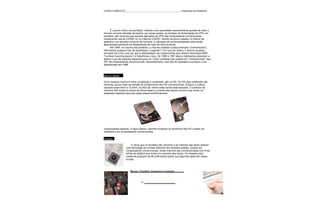 CURSO COMPLETO______________________________________________Reparação de Notebooks




       É o ponto crítico nos portáteis. Liberam uma quantidade razoavelmente grande de calor e
drenam corrente elevada da bateria; por essas razões, as tensões de alimentação da CPU, em
portáteis, são menores que aquelas aplicadas às CPU dos computadores convencionais.
Usualmente usa-se 2,0VDC ou no máximo 3,0VDC. Devido ao pouco espaço no interior do
aparelho e ao elevado consumo de corrente, a utilização de microventiladores está sendo
abandonada adotando-se dissipadores de calor de alta eficiência.
       Até 1994, na maioria dos portáteis, o chip era soldado à placa principal ("motherboard"),
dificultando qualquer tipo de atualização ("upgrade"). Em caso de avaria, o destino da placa
principal era o lixo uma vez que a dessoldagem de componentes que utilizam tecnologia SMD
("surface mounting device") é trabalhosa e cara. De 1995 a 1997 alguns fabricantes passaram a
adotar o uso de suportes especiais para os "chips" similares aos usados em "motherboards" (tipo
ZIF) de computadores convencionais. Aparentemente, este tipo de arquitetura começou a ser
abandonado em 1998.



Discos rígidos

Outro aspecto incomum entre os desktop e notebooks, são os HD. Os HD para notebooks são
menores, pouco mais da metade do comprimento dos HD convencionais, (2,5pol) e a altura
variando entre 9mm e 12,5mm. os HDs de 19mm estão sendo abandonados. O conector de
interface IDE aceita os sinais de alimentação e controle das placas comuns mas existe um
adaptador especial para que estes pequenosHDrodemem




computadores desktop. A figura abaixo, permite comparar os tamanhos dos HD usados em
noteboks e em computadores convencionais.

Teclado

                        E' obvio que os teclados são menores e as matrizes das letras adotam
                   uma tecnologia de contato diferente dos teclados padrão, usados em
                   computadores convencionais. Estas matrizes são confeccionadas com finas
                   folhas de plástico que isolam os contatos das teclas. Os teclados para
                   notebook possuem de 80 a 88 teclas sendo que algumas delas têm dupla
                   função.



                       Mouse, TrackBall, trackpoint e trackpad.



______________                   31
 