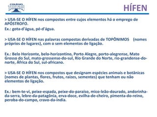 > USA-SE O HÍFEN nos compostos entre cujos elementos há o emprego de
APÓSTROFO.
Ex.: gota-d'água, pé-d'água.
> USA-SE O HÍFEN nas palavras compostas derivadas de TOPÔNIMOS (nomes
próprios de lugares), com o sem elementos de ligação.
Ex.: Belo Horizonte, belo-horizontino, Porto Alegre, porto-alegrense, Mato
Grosso do Sul, mato-grossense-do-sul, Rio Grande do Norte, rio-grandense-do-
norte, África do Sul, sul-africano.
> USA-SE O HÍFEN nos compostos que designam espécies animais e botânicas
(nomes de plantas, flores, frutos, raízes, sementes) que tenham ou não
elementos de ligação.
Ex.: bem-te-vi, peixe-espada, peixe-do-paraíso, mico-leão-dourado, andorinha-
da-serra, lebre-da-patagônia, erva-doce, evilha-de-cheiro, pimenta-do-reino,
peroba-do-campo, cravo-da-índia.
HÍFEN
 
