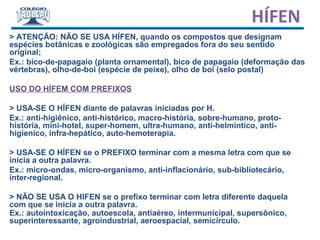 > ATENÇÃO: NÃO SE USA HÍFEN, quando os compostos que designam
espécies botânicas e zoológicas são empregados fora do seu sentido
original;
Ex.: bico-de-papagaio (planta ornamental), bico de papagaio (deformação das
vértebras), olho-de-boi (espécie de peixe), olho de boi (selo postal)
USO DO HÍFEM COM PREFIXOS
> USA-SE O HÍFEN diante de palavras iniciadas por H.
Ex.: anti-higiênico, anti-histórico, macro-história, sobre-humano, proto-
história, mini-hotel, super-homem, ultra-humano, anti-helmintico, anti-
higienico, infra-hepático, auto-hemoterapia.
> USA-SE O HÍFEN se o PREFIXO terminar com a mesma letra com que se
inicia a outra palavra.
Ex.: micro-ondas, micro-organismo, anti-inflacionário, sub-bibliotecário,
inter-regional.
> NÃO SE USA O HIFEN se o prefixo terminar com letra diferente daquela
com que se inicia a outra palavra.
Ex.: autointoxicação, autoescola, antiaéreo, intermunicipal, supersônico,
superinteressante, agroindustrial, aeroespacial, semicírculo.
HÍFEN
 