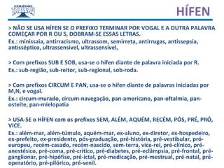 > NÃO SE USA HÍFEN SE O PREFIXO TERMINAR POR VOGAL E A OUTRA PALAVRA
COMEÇAR POR R OU S, DOBRAM-SE ESSAS LETRAS.
Ex.: minissaia, antirracismo, ultrassom, semirreta, antirrugas, antissepsia,
antisséptico, ultrassensivel, ultrassensivel,
> Com prefixos SUB E SOB, usa-se o hífen diante de palavra iniciada por R.
Ex.: sub-região, sub-reitor, sub-regional, sob-roda.
> Com prefixos CIRCUM E PAN, usa-se o hífen diante de palavras iniciadas por
M,N, e vogal.
Ex.: circum-murado, circum-navegação, pan-americano, pan-oftalmia, pan-
osteíte, pan-mielopatia
> USA-SE o HÍFEN com os prefixos SEM, ALÉM, AQUÉM, RECÉM, PÓS, PRÉ, PRÓ,
VICE.
Ex.: além-mar, além-túmulo, aquém-mar, ex-aluno, ex-diretor, ex-hospedeiro,
ex-prefeito, ex-presidente, pós-graduação, pré-história, pré-vestibular, pró-
europeu, recém-casado, recém-nascido, sem-terra, vice-rei, pré-clínico, pré-
anestésico, pré-coma, pré-crítico, pré-diabetes, pré-eclâmpsia, pré-frontal, pré-
ganglionar, pré-hipófise, pré-ictal, pré-medicação, pré-mestrual, pré-natal, pré-
operatório, pré-pilórico, pré-senil.
HÍFEN
 
