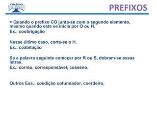 > Quando o prefixo CO junta-se com o segundo elemento,
mesmo quando este se inicia por O ou H.
Ex.: coobrigação
Nesse último caso, corta-se o H.
Ex.: coabitação
Se a palavra seguinte começar por R ou S, dobram-se essas
letras.
Ex.: corréu, corresponsável, cosseno.
Outros Exs.: coedição cofundador, coerdeiro,
PREFIXOS
 