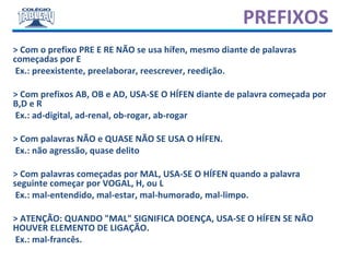 PREFIXOS
> Com o prefixo PRE E RE NÃO se usa hífen, mesmo diante de palavras
começadas por E
Ex.: preexistente, preelaborar, reescrever, reedição.
> Com prefixos AB, OB e AD, USA-SE O HÍFEN diante de palavra começada por
B,D e R
Ex.: ad-digital, ad-renal, ob-rogar, ab-rogar
> Com palavras NÃO e QUASE NÃO SE USA O HÍFEN.
Ex.: não agressão, quase delito
> Com palavras começadas por MAL, USA-SE O HÍFEN quando a palavra
seguinte começar por VOGAL, H, ou L
Ex.: mal-entendido, mal-estar, mal-humorado, mal-limpo.
> ATENÇÃO: QUANDO "MAL" SIGNIFICA DOENÇA, USA-SE O HÍFEN SE NÃO
HOUVER ELEMENTO DE LIGAÇÃO.
Ex.: mal-francês.
 