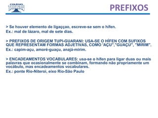 > Se houver elemento de ligaççao, escreve-se sem o hífen.
Ex.: mal de lázaro, mal de sete dias.
> PREFIXOS DE ORIGEM TUPI-GUARANI: USA-SE O HÍFEN COM SUFIXOS
QUE REPRESENTAM FORMAS ADJETIVAS, COMO 'AÇU","GUAÇU", "MIRIM".
Ex.: capim-açu, amoré-guaçu, anajá-mirim.
> ENCADEAMENTOS VOCABULARES: usa-se o hífen para ligar duas ou mais
palavras que ocasionalmente se combinam, formando não propriamente um
vocábulo, mas encadeamentos vocabulares.
Ex.: ponte Rio-Niteroi, eixo Rio-São Paulo
PREFIXOS
 