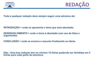 REDAÇÃO
Toda e qualquer redação deve sempre seguir uma estrutura de:
INTRODUÇÃO > onde se apresenta o tema que será abordado.
DESENVOLVIMENTO > onde o tema é abordado com uso de fatos e
argumentos
CONCLUSÃO > onde se encerra o assunto finalizando as ideias
Obs.: Uma boa redação tem no mínimo 15 linhas podendo ser divididas em 5
linhas para cada parte da estrutura.
 