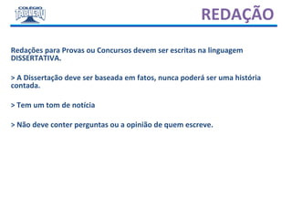 REDAÇÃO
Redações para Provas ou Concursos devem ser escritas na linguagem
DISSERTATIVA.
> A Dissertação deve ser baseada em fatos, nunca poderá ser uma história
contada.
> Tem um tom de notícia
> Não deve conter perguntas ou a opinião de quem escreve.
 