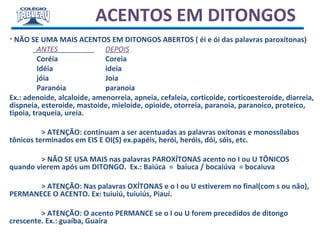ACENTOS EM DITONGOS
• NÃO SE UMA MAIS ACENTOS EM DITONGOS ABERTOS ( éi e ói das palavras paroxítonas)
ANTES DEPOIS
Coréia Coreia
Idéia ideia
jóia Joia
Paranóia paranoia
Ex.: adenoide, alcaloide, amenorreia, apneia, cefaleia, corticoide, corticoesteroide, diarreia,
dispneia, esteroide, mastoide, mieloide, opioide, otorreia, paranoia, paranoico, proteico,
tipoia, traqueia, ureia.
> ATENÇÃO: continuam a ser acentuadas as palavras oxítonas e monossílabos
tônicos terminados em EIS E OI(S) ex.papéis, herói, heróis, dói, sóis, etc.
> NÃO SE USA MAIS nas palavras PAROXÍTONAS acento no I ou U TÔNICOS
quando vierem após um DITONGO. Ex.: Baiúca = baiuca / bocaiúva = bocaiuva
> ATENÇÃO: Nas palavras OXÍTONAS e o I ou U estiverem no final(com s ou não),
PERMANECE O ACENTO. Ex: tuiuiú, tuiuiús, Piauí.
> ATENÇÃO: O acento PERMANCE se o I ou U forem precedidos de ditongo
crescente. Ex.: guaíba, Guaíra
 