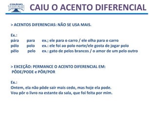 CAIU O ACENTO DIFERENCIAL
> ACENTOS DIFERENCIAS: NÃO SE USA MAIS.
Ex.:
pára para ex.; ele para o carro / ele olha para o carro
pólo polo ex.: ele foi ao polo norte/ele gosta de jogar polo
pêlo pelo ex.: gato de pelos brancos / o amor de um pelo outro
> EXCEÇÃO: PERMANCE O ACENTO DIFERENCIAL EM:
PÔDE/PODE e PÔR/POR
Ex.:
Ontem, ela não pôde sair mais cedo, mas hoje ela pode.
Vou pôr o livro na estante da sala, que foi feita por mim.
 