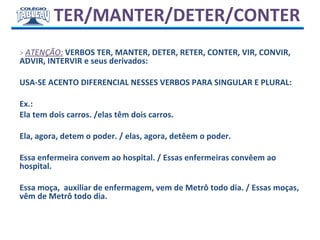 TER/MANTER/DETER/CONTER
> ATENÇÃO: VERBOS TER, MANTER, DETER, RETER, CONTER, VIR, CONVIR,
ADVIR, INTERVIR e seus derivados:
USA-SE ACENTO DIFERENCIAL NESSES VERBOS PARA SINGULAR E PLURAL:
Ex.:
Ela tem dois carros. /elas têm dois carros.
Ela, agora, detem o poder. / elas, agora, detêem o poder.
Essa enfermeira convem ao hospital. / Essas enfermeiras convêem ao
hospital.
Essa moça, auxiliar de enfermagem, vem de Metrô todo dia. / Essas moças,
vêm de Metrô todo dia.
 