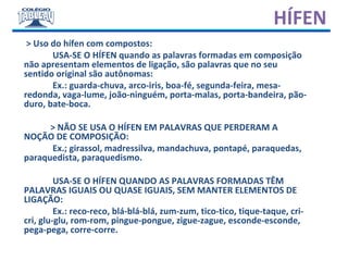 HÍFEN
> Uso do hífen com compostos:
USA-SE O HÍFEN quando as palavras formadas em composição
não apresentam elementos de ligação, são palavras que no seu
sentido original são autônomas:
Ex.: guarda-chuva, arco-iris, boa-fé, segunda-feira, mesa-
redonda, vaga-lume, joão-ninguém, porta-malas, porta-bandeira, pão-
duro, bate-boca.
> NÃO SE USA O HÍFEN EM PALAVRAS QUE PERDERAM A
NOÇÃO DE COMPOSIÇÃO:
Ex.; girassol, madressilva, mandachuva, pontapé, paraquedas,
paraquedista, paraquedismo.
USA-SE O HÍFEN QUANDO AS PALAVRAS FORMADAS TÊM
PALAVRAS IGUAIS OU QUASE IGUAIS, SEM MANTER ELEMENTOS DE
LIGAÇÃO:
Ex.: reco-reco, blá-blá-blá, zum-zum, tico-tico, tique-taque, cri-
cri, glu-glu, rom-rom, pingue-pongue, zigue-zague, esconde-esconde,
pega-pega, corre-corre.
 