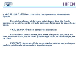 > NÃO SE USA O HÍFEN em compostos que apresentam elementos de
ligação.
Ex.: pé de moleque, pé de vento, pai de todos, dia a dia, fim de
semana, cor de vinho, ponto e vírgula, camisa de força, cara de pau, olho de
sogra.
> NÃO SE USA HÍFEN em compostos oracionais:
Ex.: maria vai com as outras, leva e traz, diz que diz que, deus me
livre, deus nos acuda, cor de burro quando foge, bicho de sete cabeças, faz
de conta.
EXCEÇÕES: água-de-colônia, arco-da-velha, cor-de-rosa, mais-que-
perfeito, pé-de-meia, ao-deus-dará, à-queima-roupa.
HÍFEN
 