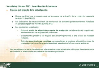 Novedades Fiscales 2013: Actualización de balances
■   Cálculo del importe de la actualización


      ■   Misma mecánica que la prevista para los supuestos de aplicación de la corrección monetaria
          (artículo 15.9 del TRLIS)
      ■   Los coeficientes de actualización son los mismos que los aplicables para transmisiones realizadas
          en períodos impositivos iniciados durante 2012.
      ■   Los coeficientes se aplicarán:
            -    Sobre el precio de adquisición o coste de producción del elemento del inmovilizado,
                 atendiendo al año de adquisición o producción.
            -    El coeficiente aplicable a las mejoras será el correspondiente al año en que se hubiesen
                 realizado.
            -    Sobre las amortizaciones contables correspondientes al precio de adquisición o coste de
                 producción que fueron fiscalmente deducibles, atendiendo al año en que se realizaron.


■   Una vez obtenido el precio de adquisición y las amortizaciones actualizadas, el importe de esta diferencia
    se minora en el anterior valor neto contable del elemento patrimonial




                                                                                                                 10
 