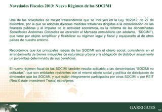 Novedades Fiscales 2013: Nuevo Régimen de las SOCIMI


Una de las novedades de mayor trascendencia que se incluyen en la Ley 16/2012, de 27 de
diciembre, por la que se adoptan diversas medidas tributarias dirigidas a la consolidación de las
finanzas públicas y al impulso de la actividad económica, es la reforma de las denominadas
Sociedades Anónimas Cotizadas de Inversión el Mercado Inmobiliario (en adelante, “SOCIMI”),
que tiene por objeto simplificar y flexibilizar su régimen legal y fiscal y equipararlo al de otros
países de nuestro entorno.


Recordemos que los principales rasgos de las SOCIMI son el objeto social, consistente en el
arrendamiento de bienes inmuebles de naturaleza urbana y la obligación de distribuir anualmente
un porcentaje determinado de sus beneficios.


El nuevo régimen fiscal de las SOCIMI también resulta aplicable a las denominadas “SOCIMI no
cotizadas”, que son entidades residentes con el mismo objeto social y política de distribución de
dividendos que las SOCIMI, y que están íntegramente participadas por otras SOCIMI o por REIT
(Real Estate Investment Trusts) extranjeros




        100
                                                                                                      100
 