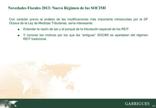 Novedades Fiscales 2013: Nuevo Régimen de las SOCIMI

Con carácter previo al análisis de las modificaciones más importante introducidas por la DF
Octava de la Ley de Medidas Tributarias, sería interesante:
     ■     Entender la razón de ser y el porqué de la tributación especial de los REIT
     ■     Y conocer los motivos por los que las “antiguas” SOCIMI se apartaban del régimen
           REIT tradicional.




         101
                                                                                              101
 