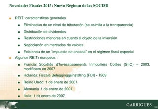 Novedades Fiscales 2013: Nuevo Régimen de las SOCIMI


■   REIT: características generales
     ■    Eliminación de un nivel de tributación (se asimila a la transparencia)
     ■    Distribución de dividendos
     ■    Restricciones menores en cuanto al objeto de la inversión
     ■    Negociación en mercados de valores
     ■    Existencia de un “impuesto de entrada” en el régimen fiscal especial
■   Algunos REITs europeos :
     ■    Francia: Sociétés d’Invesstissements Inmobiliers Cotées (SIIC) – 2003,
          modificado en 2007
     ■    Holanda: Fiscale Belegginggsinstelling (FBI) - 1969
     ■    Reino Unido: 1 de enero de 2007
     ■    Alemania: 1 de enero de 2007
     ■    Italia: 1 de enero de 2007

         102                                                                       102
 