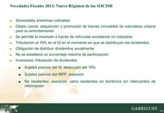 Novedades Fiscales 2013: Nuevo Régimen de las SOCIMI


■   Sociedades anónimas cotizadas
■   Objeto social: adquisición y promoción de bienes inmuebles de naturaleza urbana
    para su arrendamiento
■   Se permite la inversión a través de vehículos societarios no cotizados
■   Tributación al 19% en el IS en el momento en que se distribuyan los dividendos
■   Obligación de distribuir dividendos anualmente
■   No se establece un porcentaje máximo de participación
■   Inversores: tributación de dividendos
     ■    Sujetos pasivos del IS: deducción del 19%
     ■    Sujetos pasivos del IRPF: exención
     ■    No residentes: exención, salvo residentes en territorios sin intercambio de
          información




         103                                                                            103
 