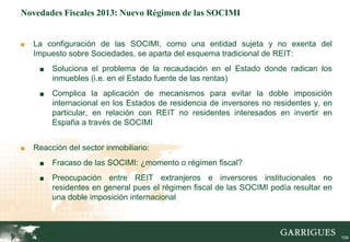 Novedades Fiscales 2013: Nuevo Régimen de las SOCIMI


■   La configuración de las SOCIMI, como una entidad sujeta y no exenta del
    Impuesto sobre Sociedades, se aparta del esquema tradicional de REIT:
     ■    Soluciona el problema de la recaudación en el Estado donde radican los
          inmuebles (i.e. en el Estado fuente de las rentas)
     ■    Complica la aplicación de mecanismos para evitar la doble imposición
          internacional en los Estados de residencia de inversores no residentes y, en
          particular, en relación con REIT no residentes interesados en invertir en
          España a través de SOCIMI


■   Reacción del sector inmobiliario:
     ■    Fracaso de las SOCIMI: ¿momento o régimen fiscal?
     ■    Preocupación entre REIT extranjeros e inversores institucionales no
          residentes en general pues el régimen fiscal de las SOCIMI podía resultar en
          una doble imposición internacional



         104                                                                             104
 