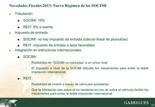 Novedades Fiscales 2013: Nuevo Régimen de las SOCIMI

■   Tributación:
     ■    SOCIMI: 19%
     ■    REIT: 0% o exento
■   Impuesto de entrada:
     ■    SOCIMI: no hay impuesto de entrada (cálculo lineal de plusvalías)
     ■   REIT: impuesto de entrada a tipos favorables
■   Integración en estructuras internacionales:
     ■    SOCIMI:
               -   Posibilidad de “SOCIMI no cotizadas” a un único nivel
               -   El impuesto a nivel de la SOCIMI dificulta los mecanismos para evitar la doble
                   imposición internacional

     ■    REIT:
               -   Posibilidad de invertir a través de vehículos societarios
               -   Que la tributación sea sobre el no residente en vez de sobre el vehículo facilita los
                   mecanismos para evitar la doble imposición internacional


         105                                                                                               105
 
