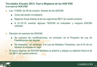 Novedades Fiscales 2013: Nuevo Régimen de las SOCIMI
Las nuevas SOCIMI
■   Ley 11/2009, de 26 de octubre: fracaso de las SOCIMI:
     ■    Crisis del sector inmobiliario
     ■    Régimen fiscal distinto al de los regímenes REIT de nuestro entorno
     ■    A 31-12-12: existían algunas “SOCIMI no cotizadas” y ninguna SOCIMI
          cotizada


■   Decisión de reactivar las SOCIMI:
     ■    Se incluyen las modificaciones, en principio, en el Proyecto de Ley de
          Flexibilización del Alquiler
     ■    Se traspasan, sin embargo, a la Ley de Medidas Tributarias, con el fin de no
          retrasar la entrada en vigor
■   El nuevo régimen de SOCIMI flexibiliza el anterior y adapta su régimen fiscal al de
    los REIT de nuestro entorno




         106                                                                              106
 