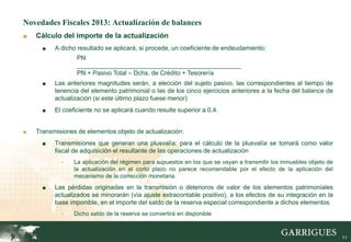 Novedades Fiscales 2013: Actualización de balances
■   Cálculo del importe de la actualización
      ■   A dicho resultado se aplicará, si procede, un coeficiente de endeudamiento:
                  PN
                  _______________________________________________
                  PN + Pasivo Total – Dchs. de Crédito + Tesorería
      ■   Las anteriores magnitudes serán, a elección del sujeto pasivo, las correspondientes al tiempo de
          tenencia del elemento patrimonial o las de los cinco ejercicios anteriores a la fecha del balance de
          actualización (si este último plazo fuese menor)
      ■   El coeficiente no se aplicará cuando resulte superior a 0,4.


■   Transmisiones de elementos objeto de actualización:
      ■   Transmisiones que generan una plusvalía: para el cálculo de la plusvalía se tomará como valor
          fiscal de adquisición el resultante de las operaciones de actualización
            -    La aplicación del régimen para supuestos en los que se vayan a transmitir los inmuebles objeto de
                 la actualización en el corto plazo no parece recomendable por el efecto de la aplicación del
                 mecanismo de la corrección monetaria.
      ■   Las pérdidas originadas en la transmisión o deterioros de valor de los elementos patrimoniales
          actualizados se minorarán (vía ajuste extracontable positivo), a los efectos de su integración en la
          base imponible, en el importe del saldo de la reserva especial correspondiente a dichos elementos
            -    Dicho saldo de la reserva se convertirá en disponible



                                                                                                                     11
 