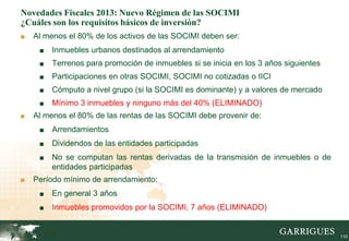 Novedades Fiscales 2013: Nuevo Régimen de las SOCIMI
¿Cuáles son los requisitos básicos de inversión?
■   Al menos el 80% de los activos de las SOCIMI deben ser:
     ■    Inmuebles urbanos destinados al arrendamiento
     ■    Terrenos para promoción de inmuebles si se inicia en los 3 años siguientes
     ■    Participaciones en otras SOCIMI, SOCIMI no cotizadas o IICI
     ■    Cómputo a nivel grupo (si la SOCIMI es dominante) y a valores de mercado
     ■    Mínimo 3 inmuebles y ninguno más del 40% (ELIMINADO)
■   Al menos el 80% de las rentas de las SOCIMI debe provenir de:
     ■    Arrendamientos
     ■    Dividendos de las entidades participadas
     ■    No se computan las rentas derivadas de la transmisión de inmuebles o de
          entidades participadas
■   Período mínimo de arrendamiento:
     ■    En general 3 años
     ■    Inmuebles promovidos por la SOCIMI, 7 años (ELIMINADO)


         110                                                                           110
 