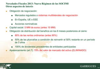 Novedades Fiscales 2013: Nuevo Régimen de las SOCIMI
Otros aspectos de interés
■   Obligación de negociación:
     ■    Mercados regulados o sistemas multilaterales de negociación
     ■    En España, UE o EEE
     ■    Acciones nominativas
■   Capital social: 5 MM de euros (antes 15 MM)
■   Obligación de distribución del beneficio en los 6 meses posteriores al cierre:
     ■    80% de las rentas ordinarias (antes 90%)
     ■    50% de las plusvalías a condición de reinvertir el 50% restante en un período
          de 3 años
     ■    100% de dividendos procedentes de entidades participadas
■   Apalancamiento (art.7): 70% del valor de mercado del activo (ELIMINADO)




         111                                                                              111
 