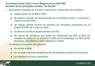 Novedades Fiscales 2013: Nuevo Régimen de las SOCIMI
Resumen de los principales cambios “no fiscales”
■   Se suavizan requisitos de inversión, financiación y distribución de beneficios :
     ■    Capital social: de 15 MM a 5 MM
     ■    Se elimina requisito de diversificación de la inversión (antes 3 inmuebles y
          ninguno más del 40%)
     ■    Se reduce período mínimo de tenencia de inmuebles promovidos por la
          propia SOCIMI: de 7 años a 3 años
     ■    Se elimina el límite al apalancamiento del 70%
     ■    Se reduce los beneficios que deben ser distribuidos del 90% al 80% (se
          mantiene la obligación de distribuir el 100% de los dividendos y el 50% de las
          plusvalías, reinvirtiendo el 50% restante en 3 años)
■   Se flexibiliza el requisito de cotización:
     ■    Se admite el MAB
     ■    No se exige cotización desde el primer día (período transitorio de dos años)
     ■    Se requieren acciones nominativas


         112                                                                               112
 