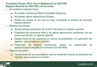 Novedades Fiscales 2013: Nuevo Régimen de las SOCIMI
Régimen fiscal de las SOCIMI y de sus socios
■   Se modifica el régimen fiscal:
     ■    No pueden compensar Bases Imponibles Negativas
     ■    No pueden aplicar deducciones fiscales
     ■  Rentas de activos en los que se haya incumplido el período de tenencia:
        régimen general
■   Régimen de entrada:
     ■    Ajustes fiscales pendientes de revertir: tributación en régimen general
     ■    Posibilidad de compensar BINs y de aplicar deducciones pendientes con las
          rentas que tributen en régimen general
     ■    Cálculo lineal de las plusvalías en activos pre-existentes a la aplicación del
          régimen, salvo prueba en contrario
     ■  Presunción de motivos económicos válidos en                    operaciones     de
        reestructuración dirigidas a la formación de SOCIMIs
■   Régimen de salida:
     ■    Cálculo lineal de las plusvalías en activos existentes durante la aplicación del
          régimen, salvo prueba en contrario


         114                                                                                 114
 