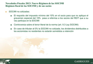 Novedades Fiscales 2013: Nuevo Régimen de las SOCIMI
Régimen fiscal de las SOCIMI y de sus socios

■   SOCIMI no cotizadas:
     ■    El requisito del impuesto mínimo del 10% en el socio para que no aplique el
          gravamen especial del 19% pasa a referirse a los socios del REIT que a su
          vez participa en la SOCIMI
     ■    Controversia sobre el tenor literal de la norma (art. 9.3 Ley SOCIMI)
     ■    En caso de tributar al 0% la SOCIMI no cotizada, los dividendos distribuidos a
          los accionistas no residentes no estarán sometidos a retención




         115                                                                               115
 