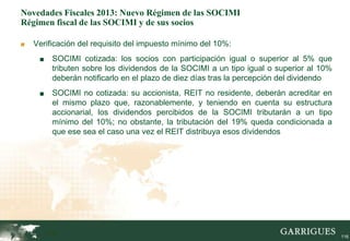 Novedades Fiscales 2013: Nuevo Régimen de las SOCIMI
Régimen fiscal de las SOCIMI y de sus socios

■   Verificación del requisito del impuesto mínimo del 10%:
     ■    SOCIMI cotizada: los socios con participación igual o superior al 5% que
          tributen sobre los dividendos de la SOCIMI a un tipo igual o superior al 10%
          deberán notificarlo en el plazo de diez días tras la percepción del dividendo
     ■    SOCIMI no cotizada: su accionista, REIT no residente, deberán acreditar en
          el mismo plazo que, razonablemente, y teniendo en cuenta su estructura
          accionarial, los dividendos percibidos de la SOCIMI tributarán a un tipo
          mínimo del 10%; no obstante, la tributación del 19% queda condicionada a
          que ese sea el caso una vez el REIT distribuya esos dividendos




         116                                                                              116
 