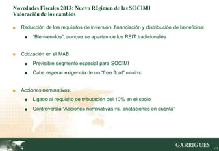 Novedades Fiscales 2013: Nuevo Régimen de las SOCIMI
Valoración de los cambios

■   Reducción de los requisitos de inversión, financiación y distribución de beneficios:
     ■    “Bienvenidos”, aunque se apartan de los REIT tradicionales


■   Cotización en el MAB:
     ■    Previsible segmento especial para SOCIMI
     ■    Cabe esperar exigencia de un “free float” mínimo


■   Acciones nominativas:
     ■    Ligado al requisito de tributación del 10% en el socio
     ■    Controversia “Acciones nominativas vs. anotaciones en cuenta”




         117                                                                               117
 