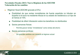 Novedades Fiscales 2013: Nuevo Régimen de las SOCIMI
Valoración de los cambios

■   Régimen fiscal (SOCIMI gravada al 0%):
     ■    Posibilidad de que rentas inmobiliarias de fuente española no tributen en
          España si el socio no residente tributa en su estado de residencia a un tipo de
          al menos el 10%
     ■    Posibilidad de diferir tributación sobre los beneficios no distribuidos
     ■    Socios personas físicas:
               -   Permite gravar rentas “inmobiliarias” como rentas del ahorro

     ■    Socios personas jurídicas:
               -   Sin grandes cambios con respecto al régimen actual




         118                                                                                118
 