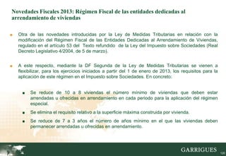 Novedades Fiscales 2013: Régimen Fiscal de las entidades dedicadas al
arrendamiento de viviendas

■   Otra de las novedades introducidas por la Ley de Medidas Tributarias en relación con la
    modificación del Régimen Fiscal de las Entidades Dedicadas al Arrendamiento de Viviendas,
    regulado en el artículo 53 del Texto refundido de la Ley del Impuesto sobre Sociedades (Real
    Decreto Legislativo 4/2004, de 5 de marzo).


■   A este respecto, mediante la DF Segunda de la Ley de Medidas Tributarias se vienen a
    flexibilizar, para los ejercicios iniciados a partir del 1 de enero de 2013, los requisitos para la
    aplicación de este régimen en el Impuesto sobre Sociedades. En concreto:


      ■   Se reduce de 10 a 8 viviendas el número mínimo de viviendas que deben estar
          arrendadas u ofrecidas en arrendamiento en cada periodo para la aplicación del régimen
          especial.
      ■   Se elimina el requisito relativo a la superficie máxima construida por vivienda.
      ■   Se reduce de 7 a 3 años el número de años mínimo en el que las viviendas deben
          permanecer arrendadas u ofrecidas en arrendamiento.



                                                                                                     120

                                                                                                           120
 