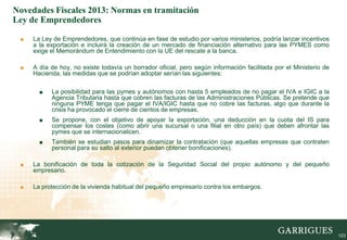Novedades Fiscales 2013: Normas en tramitación
Ley de Emprendedores

 ■   La Ley de Emprendedores, que continúa en fase de estudio por varios ministerios, podría lanzar incentivos
     a la exportación e incluirá la creación de un mercado de financiación alternativo para las PYMES como
     exige el Memorándum de Entendimiento con la UE del rescate a la banca.

 ■   A día de hoy, no existe todavía un borrador oficial, pero según información facilitada por el Ministerio de
     Hacienda, las medidas que se podrían adoptar serían las siguientes:

       ■   La posibilidad para las pymes y autónomos con hasta 5 empleados de no pagar el IVA e IGIC a la
           Agencia Tributaria hasta que cobren las facturas de las Administraciones Públicas. Se pretende que
           ninguna PYME tenga que pagar el IVA/IGIC hasta que no cobre las facturas, algo que durante la
           crisis ha provocado el cierre de cientos de empresas.
       ■   Se propone, con el objetivo de apoyar la exportación, una deducción en la cuota del IS para
           compensar los costes (como abrir una sucursal o una filial en otro país) que deben afrontar las
           pymes que se internacionalicen.
       ■   También se estudian pasos para dinamizar la contratación (que aquellas empresas que contraten
           personal para su salto al exterior puedan obtener bonificaciones).

 ■   La bonificación de toda la cotización de la Seguridad Social del propio autónomo y del pequeño
     empresario.

 ■   La protección de la vivienda habitual del pequeño empresario contra los embargos.




                                                                                                                   123
 